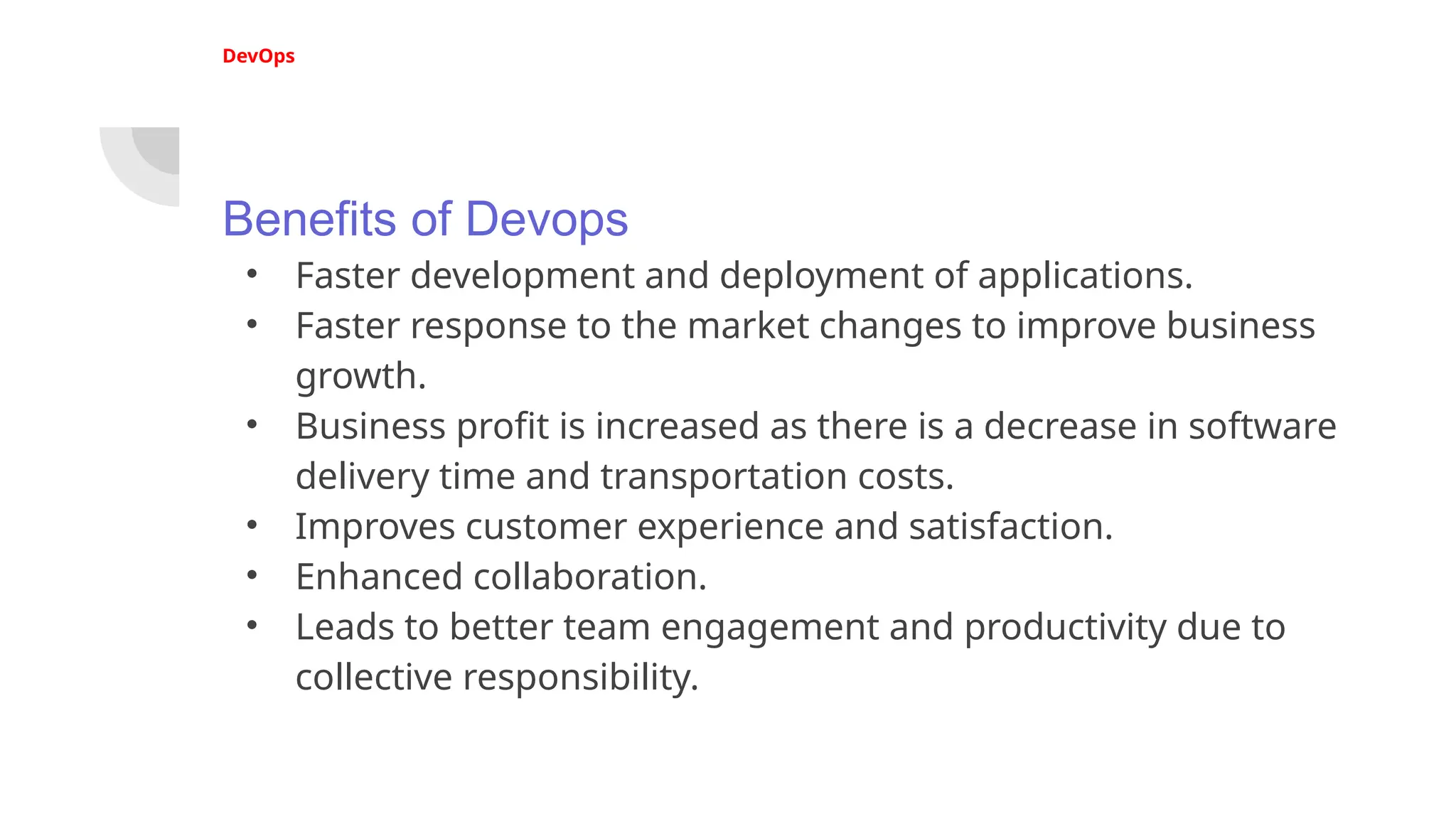 DevOps
Benefits of Devops
• Faster development and deployment of applications.
• Faster response to the market changes to improve business
growth.
• Business profit is increased as there is a decrease in software
delivery time and transportation costs.
• Improves customer experience and satisfaction.
• Enhanced collaboration.
• Leads to better team engagement and productivity due to
collective responsibility.
 