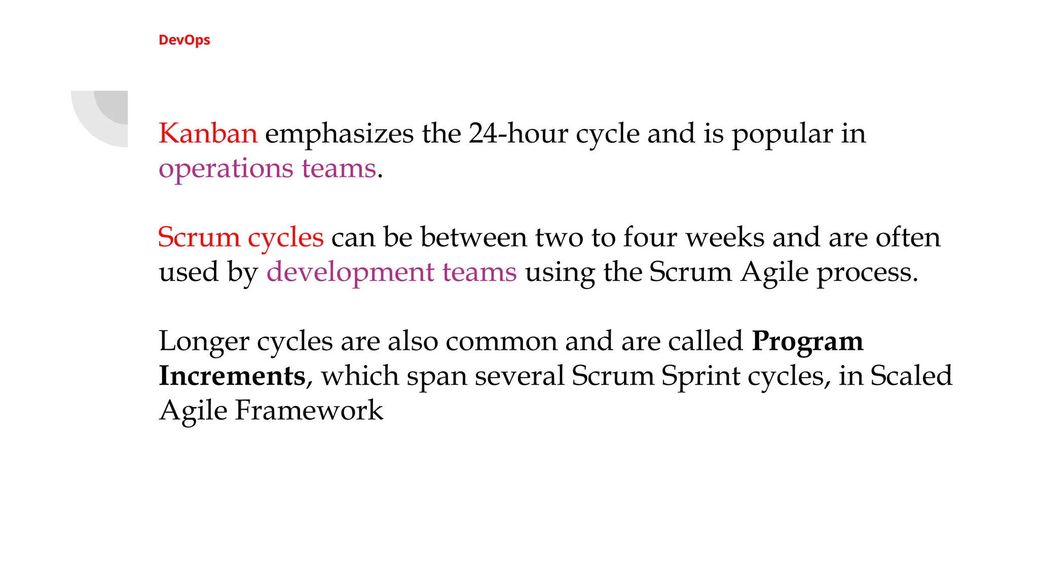 DevOps
Kanban emphasizes the 24-hour cycle and is popular in
operations teams.
Scrum cycles can be between two to four weeks and are often
used by development teams using the Scrum Agile process.
Longer cycles are also common and are called Program
Increments, which span several Scrum Sprint cycles, in Scaled
Agile Framework
 