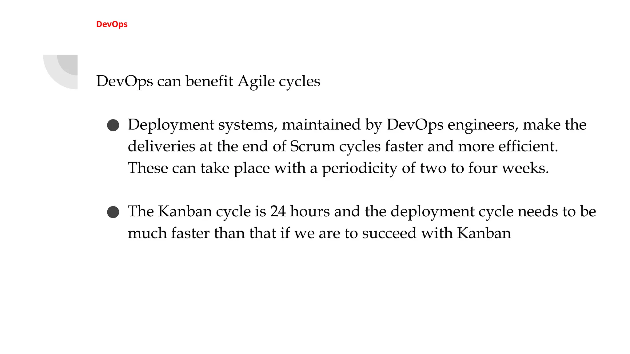 DevOps
DevOps can benefit Agile cycles
● Deployment systems, maintained by DevOps engineers, make the
deliveries at the end of Scrum cycles faster and more efficient.
These can take place with a periodicity of two to four weeks.
● The Kanban cycle is 24 hours and the deployment cycle needs to be
much faster than that if we are to succeed with Kanban
 