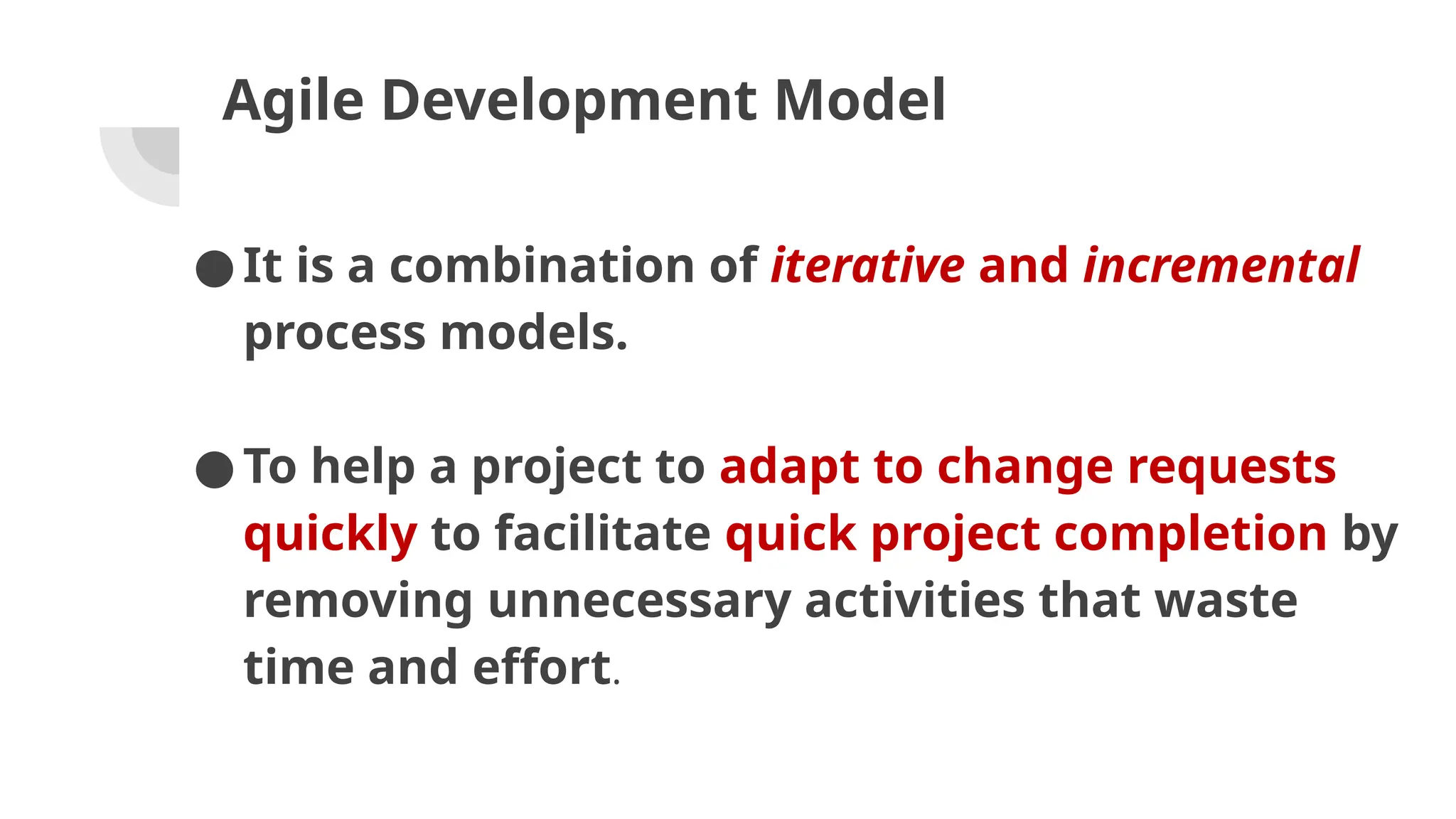 Agile Development Model
●It is a combination of iterative and incremental
process models.
●To help a project to adapt to change requests
quickly to facilitate quick project completion by
removing unnecessary activities that waste
time and effort.
 