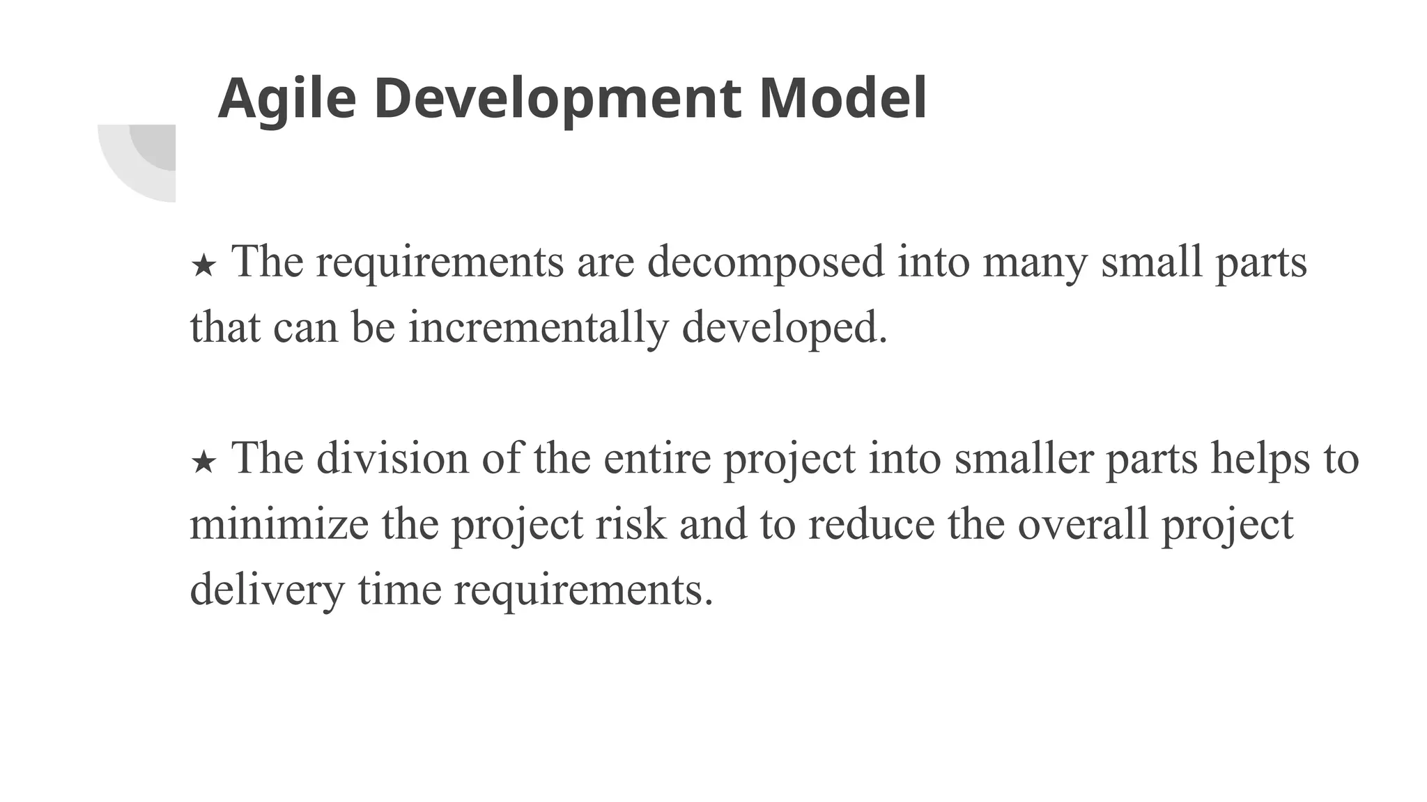 Agile Development Model
★ The requirements are decomposed into many small parts
that can be incrementally developed.
★ The division of the entire project into smaller parts helps to
minimize the project risk and to reduce the overall project
delivery time requirements.
 