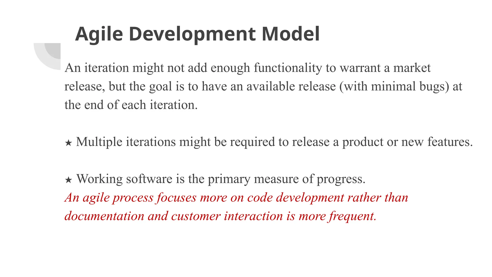 Agile Development Model
An iteration might not add enough functionality to warrant a market
release, but the goal is to have an available release (with minimal bugs) at
the end of each iteration.
★ Multiple iterations might be required to release a product or new features.
★ Working software is the primary measure of progress.
An agile process focuses more on code development rather than
documentation and customer interaction is more frequent.
 