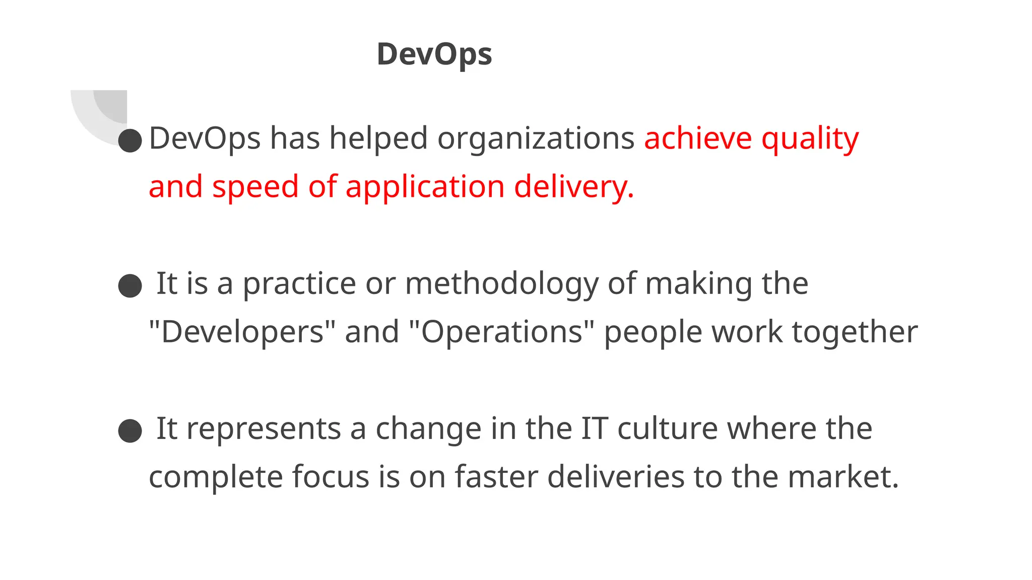 DevOps
● DevOps has helped organizations achieve quality
and speed of application delivery.
● It is a practice or methodology of making the
"Developers" and "Operations" people work together
● It represents a change in the IT culture where the
complete focus is on faster deliveries to the market.
 