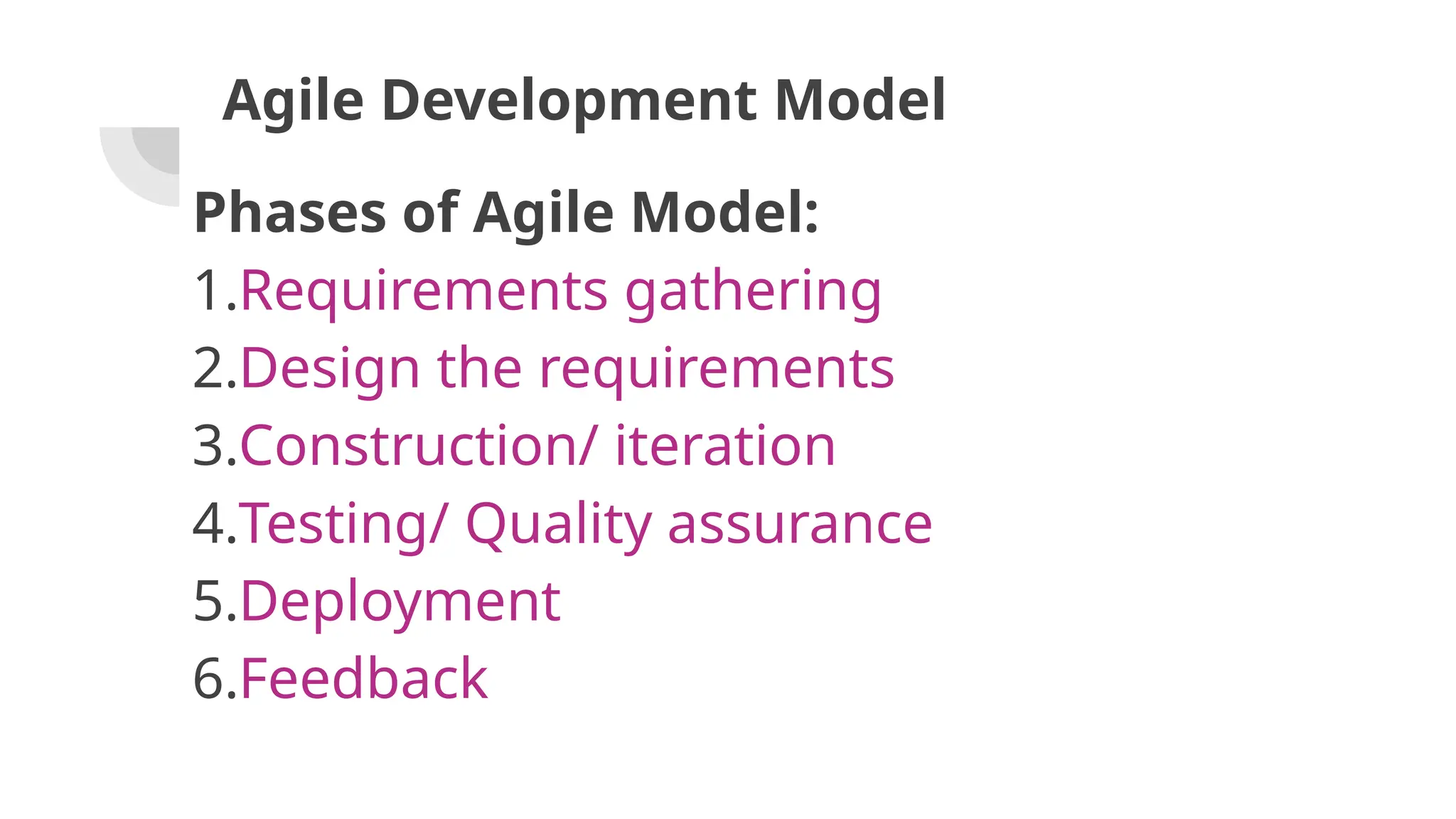 Agile Development Model
Phases of Agile Model:
1.Requirements gathering
2.Design the requirements
3.Construction/ iteration
4.Testing/ Quality assurance
5.Deployment
6.Feedback
 