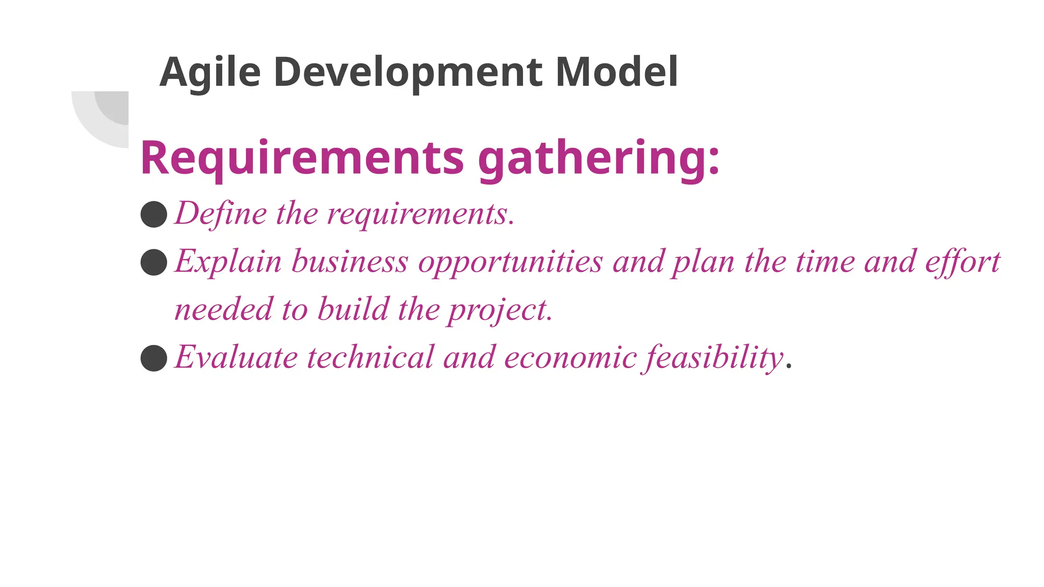 Agile Development Model
Requirements gathering:
●Define the requirements.
●Explain business opportunities and plan the time and effort
needed to build the project.
●Evaluate technical and economic feasibility.
 
