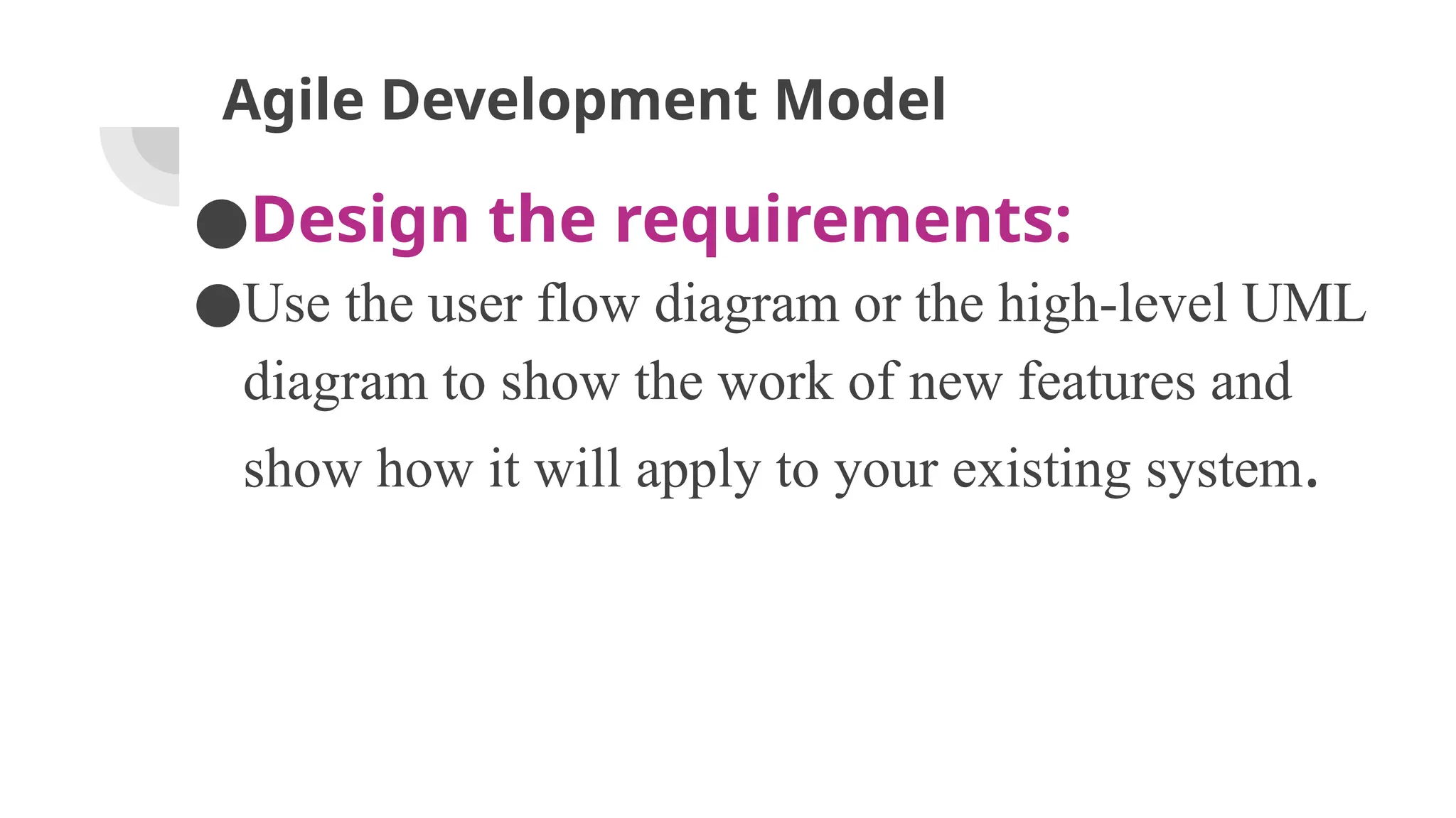 Agile Development Model
●Design the requirements:
●Use the user flow diagram or the high-level UML
diagram to show the work of new features and
show how it will apply to your existing system.
 