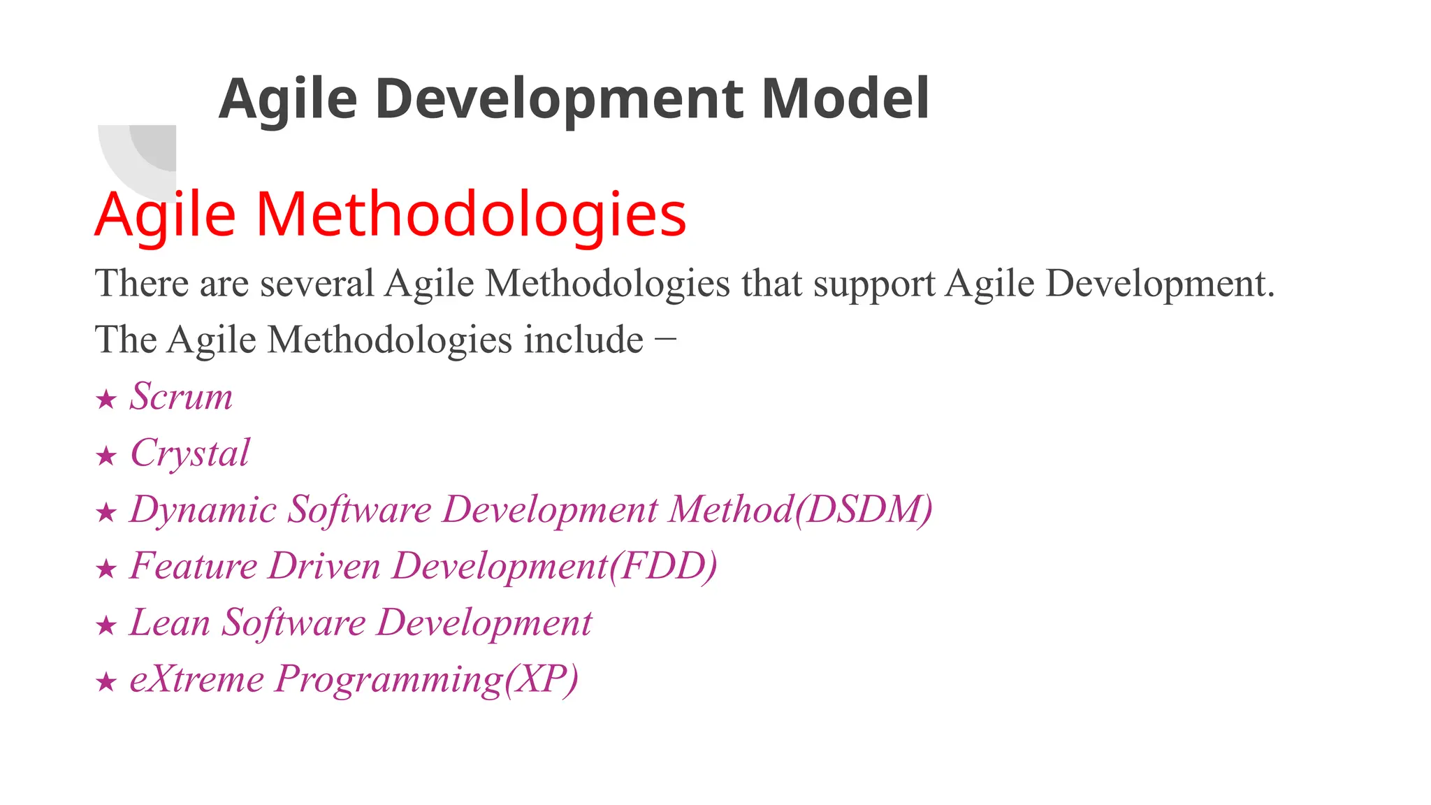 Agile Development Model
Agile Methodologies
There are several Agile Methodologies that support Agile Development.
The Agile Methodologies include −
★ Scrum
★ Crystal
★ Dynamic Software Development Method(DSDM)
★ Feature Driven Development(FDD)
★ Lean Software Development
★ eXtreme Programming(XP)
 