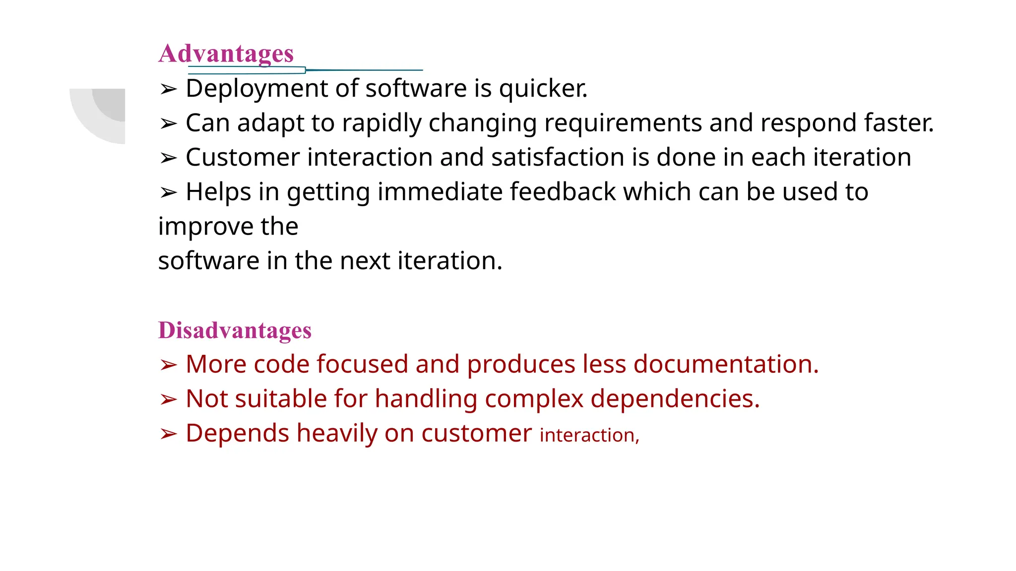Advantages
➢ Deployment of software is quicker.
➢ Can adapt to rapidly changing requirements and respond faster.
➢ Customer interaction and satisfaction is done in each iteration
➢ Helps in getting immediate feedback which can be used to
improve the
software in the next iteration.
Disadvantages
➢ More code focused and produces less documentation.
➢ Not suitable for handling complex dependencies.
➢ Depends heavily on customer interaction,
 
