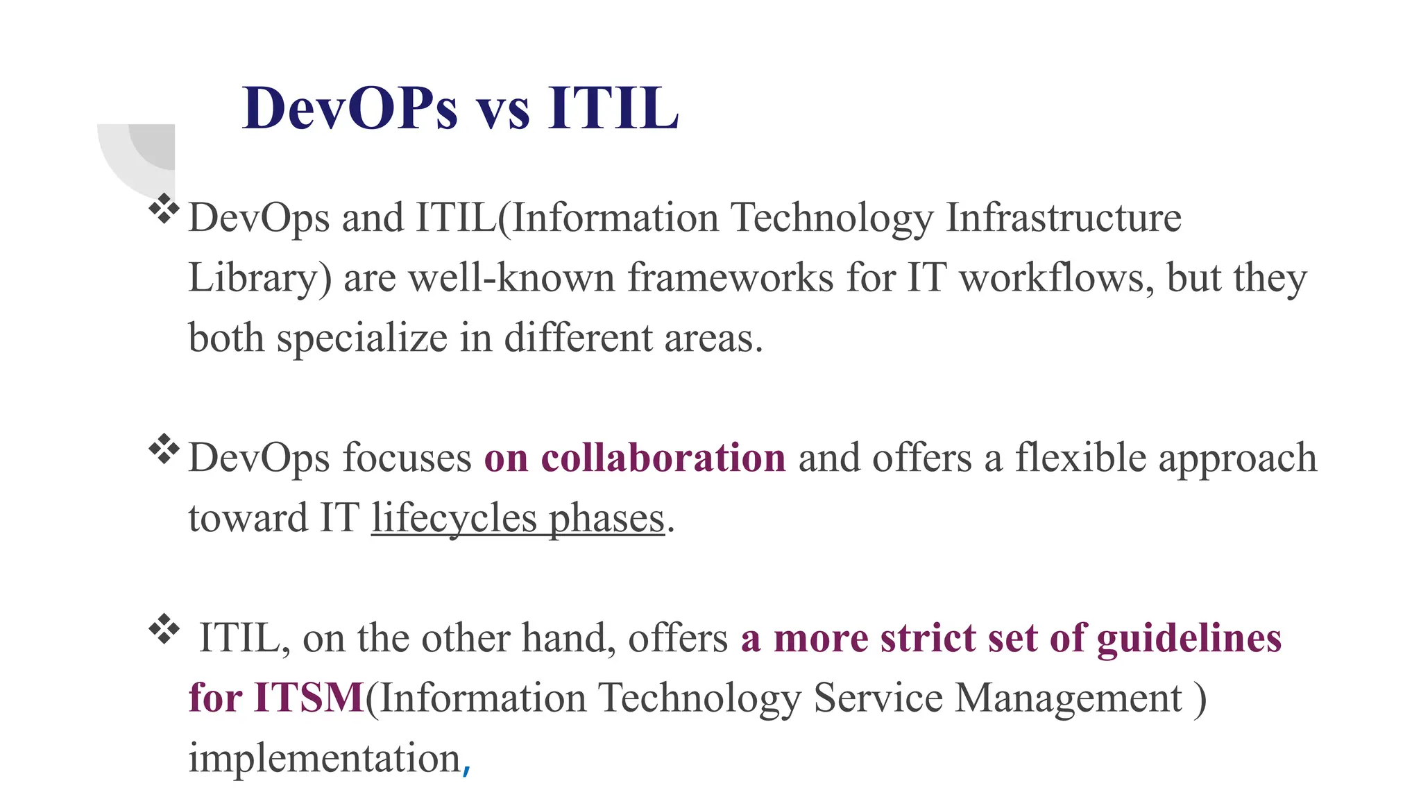 DevOPs vs ITIL
DevOps and ITIL(Information Technology Infrastructure
Library) are well-known frameworks for IT workflows, but they
both specialize in different areas.
DevOps focuses on collaboration and offers a flexible approach
toward IT lifecycles phases.
 ITIL, on the other hand, offers a more strict set of guidelines
for ITSM(Information Technology Service Management )
implementation,
 