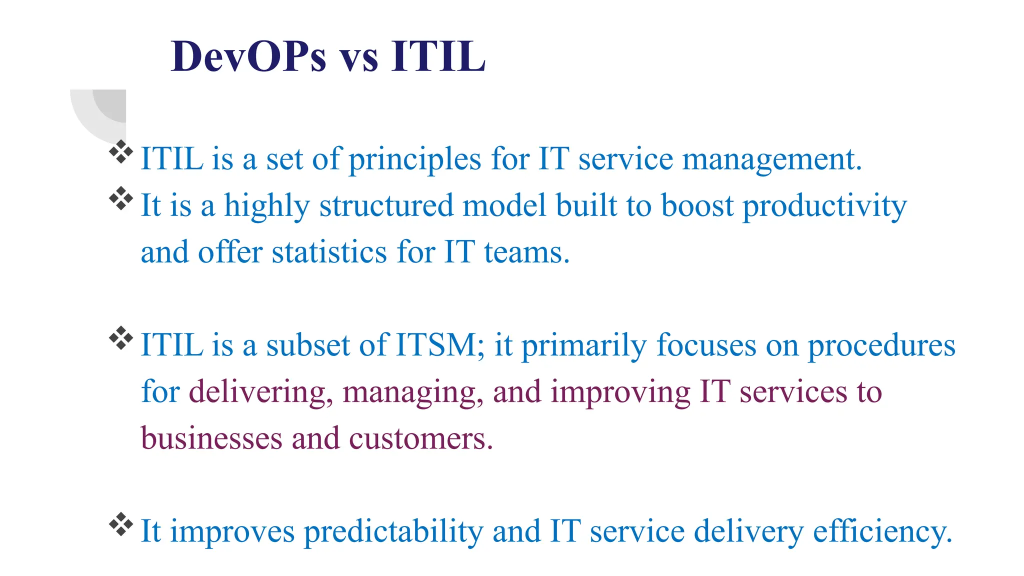 DevOPs vs ITIL
ITIL is a set of principles for IT service management.
It is a highly structured model built to boost productivity
and offer statistics for IT teams.
ITIL is a subset of ITSM; it primarily focuses on procedures
for delivering, managing, and improving IT services to
businesses and customers.
It improves predictability and IT service delivery efficiency.
 
