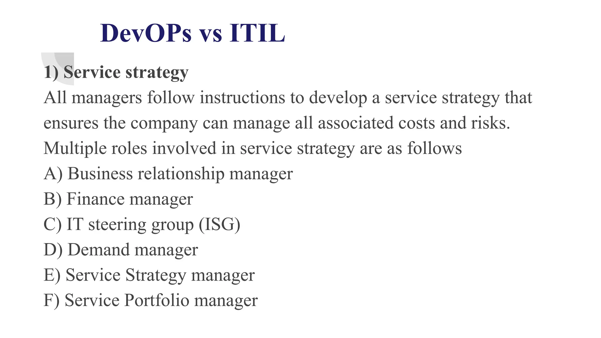 DevOPs vs ITIL
1) Service strategy
All managers follow instructions to develop a service strategy that
ensures the company can manage all associated costs and risks.
Multiple roles involved in service strategy are as follows
A) Business relationship manager
B) Finance manager
C) IT steering group (ISG)
D) Demand manager
E) Service Strategy manager
F) Service Portfolio manager
 