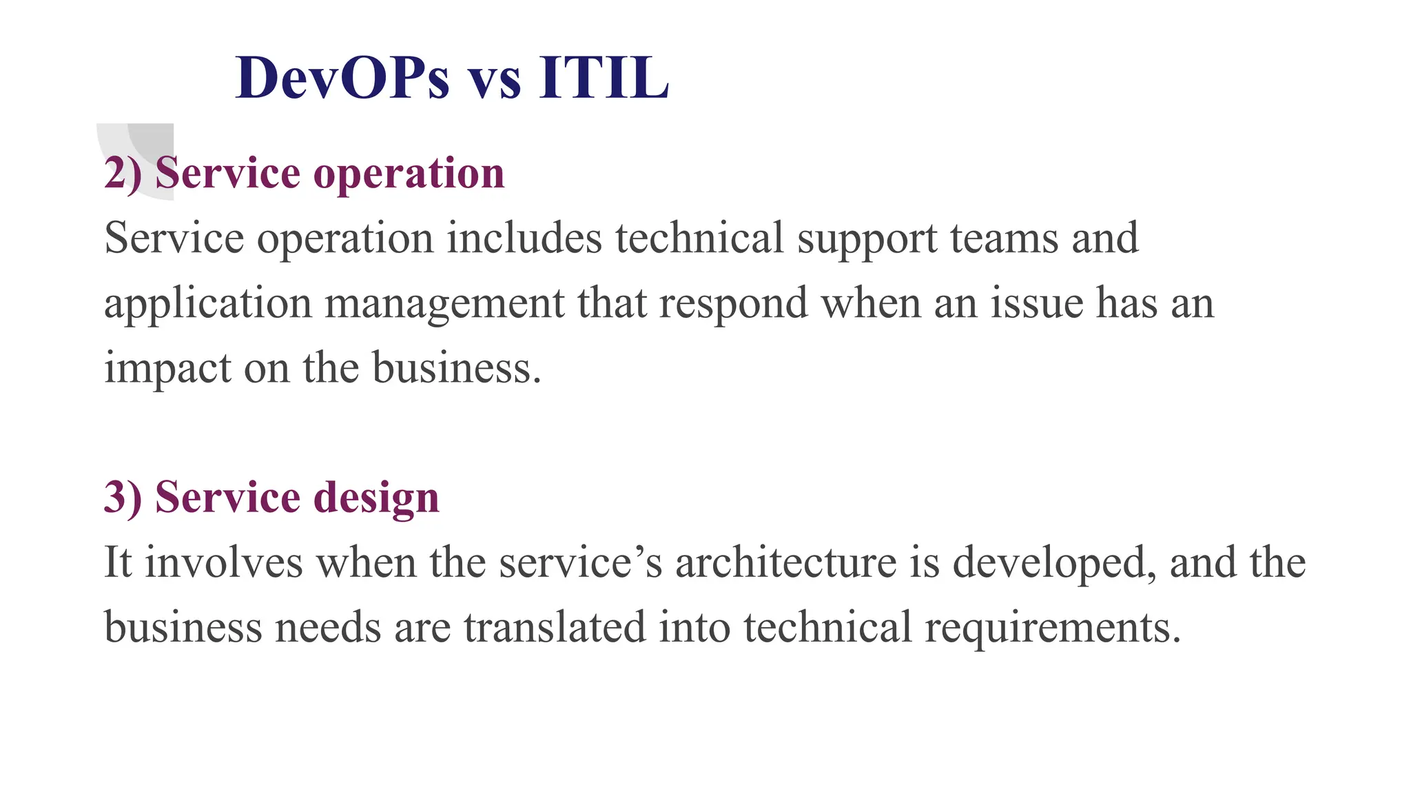 DevOPs vs ITIL
2) Service operation
Service operation includes technical support teams and
application management that respond when an issue has an
impact on the business.
3) Service design
It involves when the service’s architecture is developed, and the
business needs are translated into technical requirements.
 