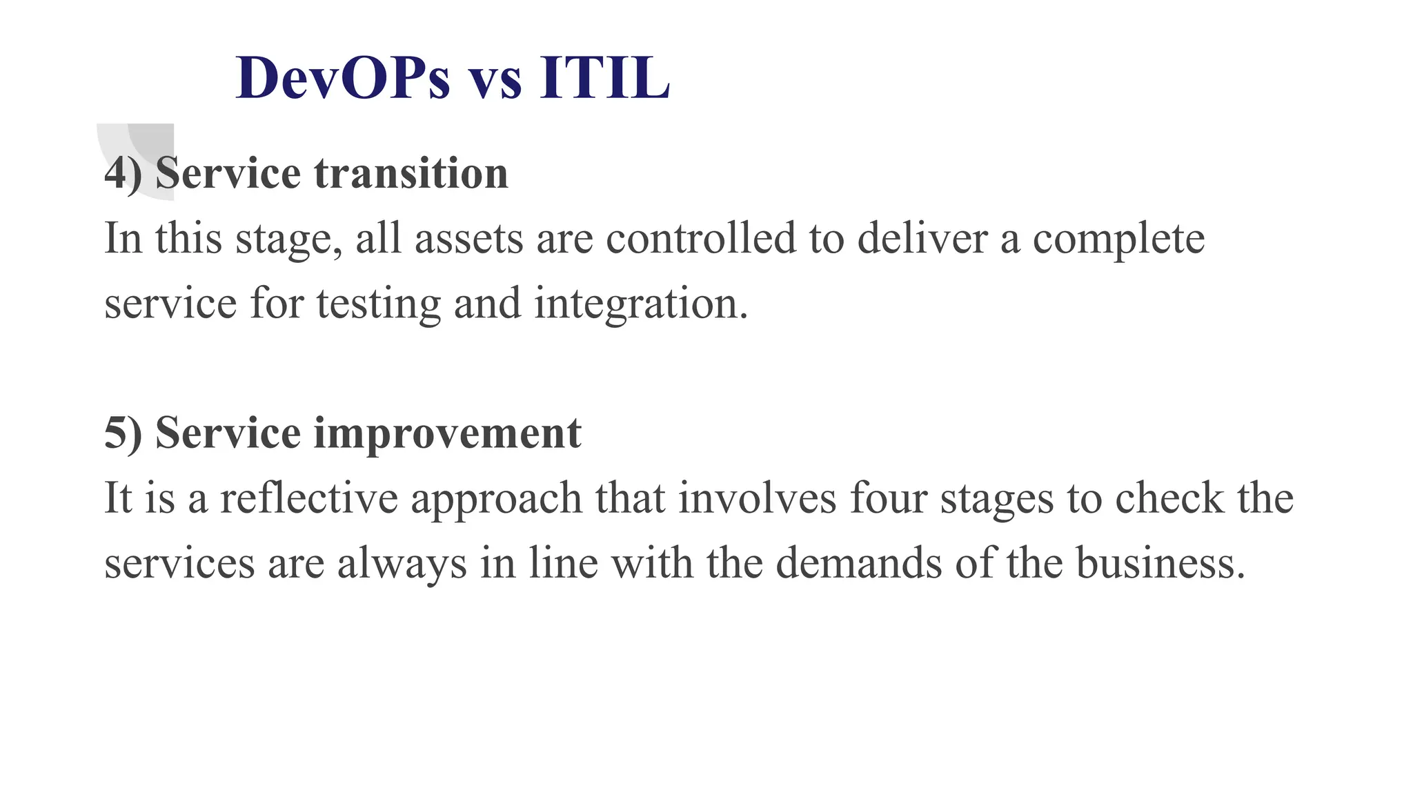 DevOPs vs ITIL
4) Service transition
In this stage, all assets are controlled to deliver a complete
service for testing and integration.
5) Service improvement
It is a reflective approach that involves four stages to check the
services are always in line with the demands of the business.
 