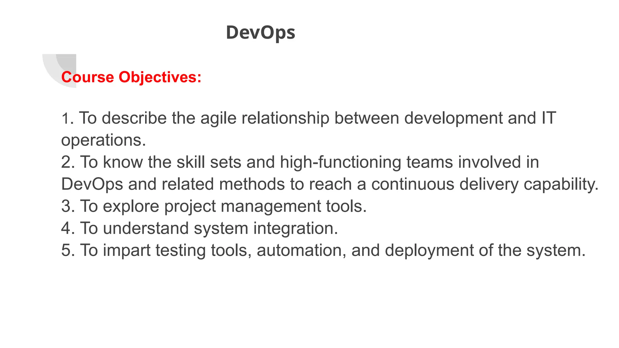 DevOps
Course Objectives:
1. To describe the agile relationship between development and IT
operations.
2. To know the skill sets and high-functioning teams involved in
DevOps and related methods to reach a continuous delivery capability.
3. To explore project management tools.
4. To understand system integration.
5. To impart testing tools, automation, and deployment of the system.
 