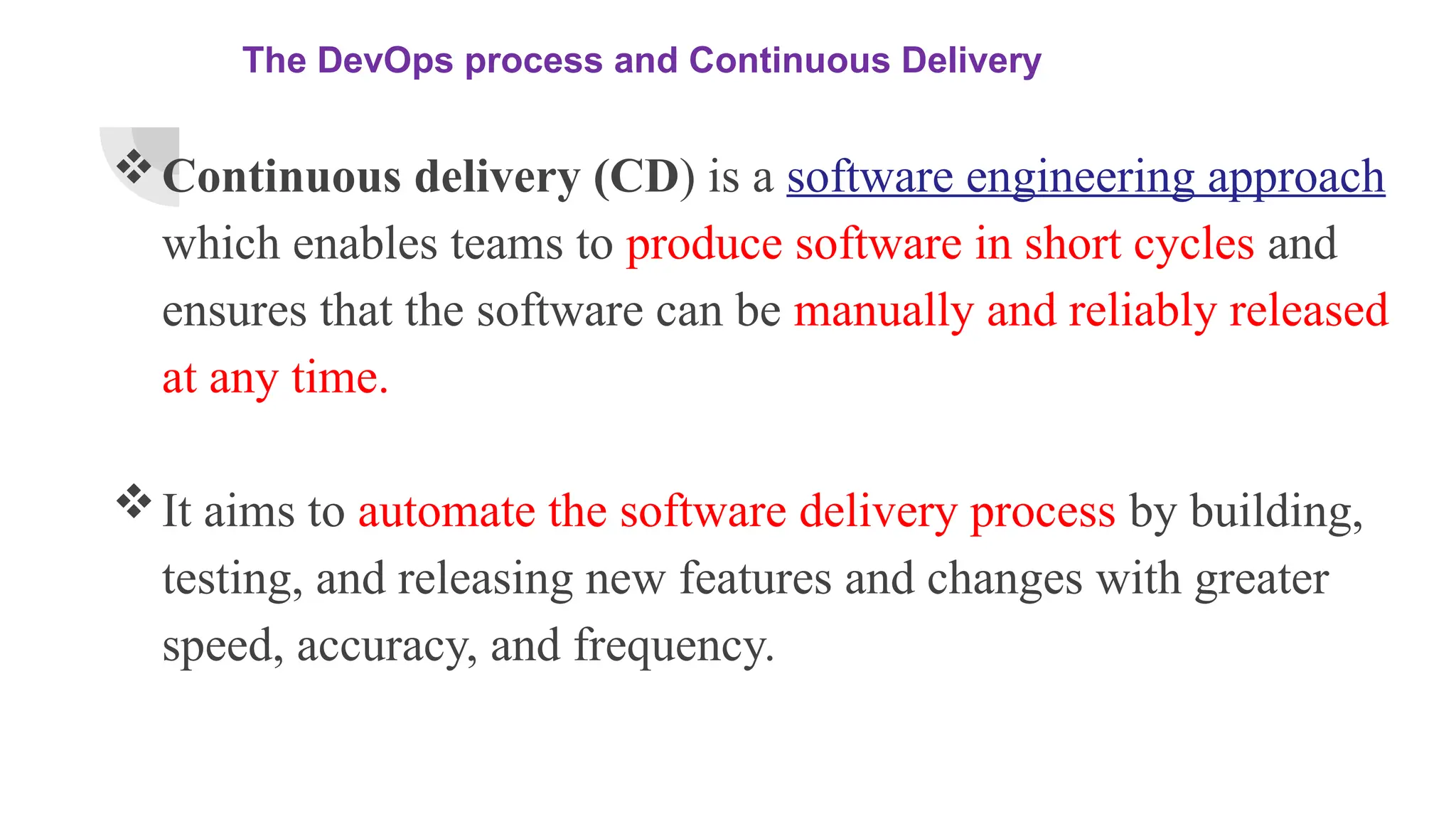 The DevOps process and Continuous Delivery
Continuous delivery (CD) is a software engineering approach
which enables teams to produce software in short cycles and
ensures that the software can be manually and reliably released
at any time.
It aims to automate the software delivery process by building,
testing, and releasing new features and changes with greater
speed, accuracy, and frequency.
 