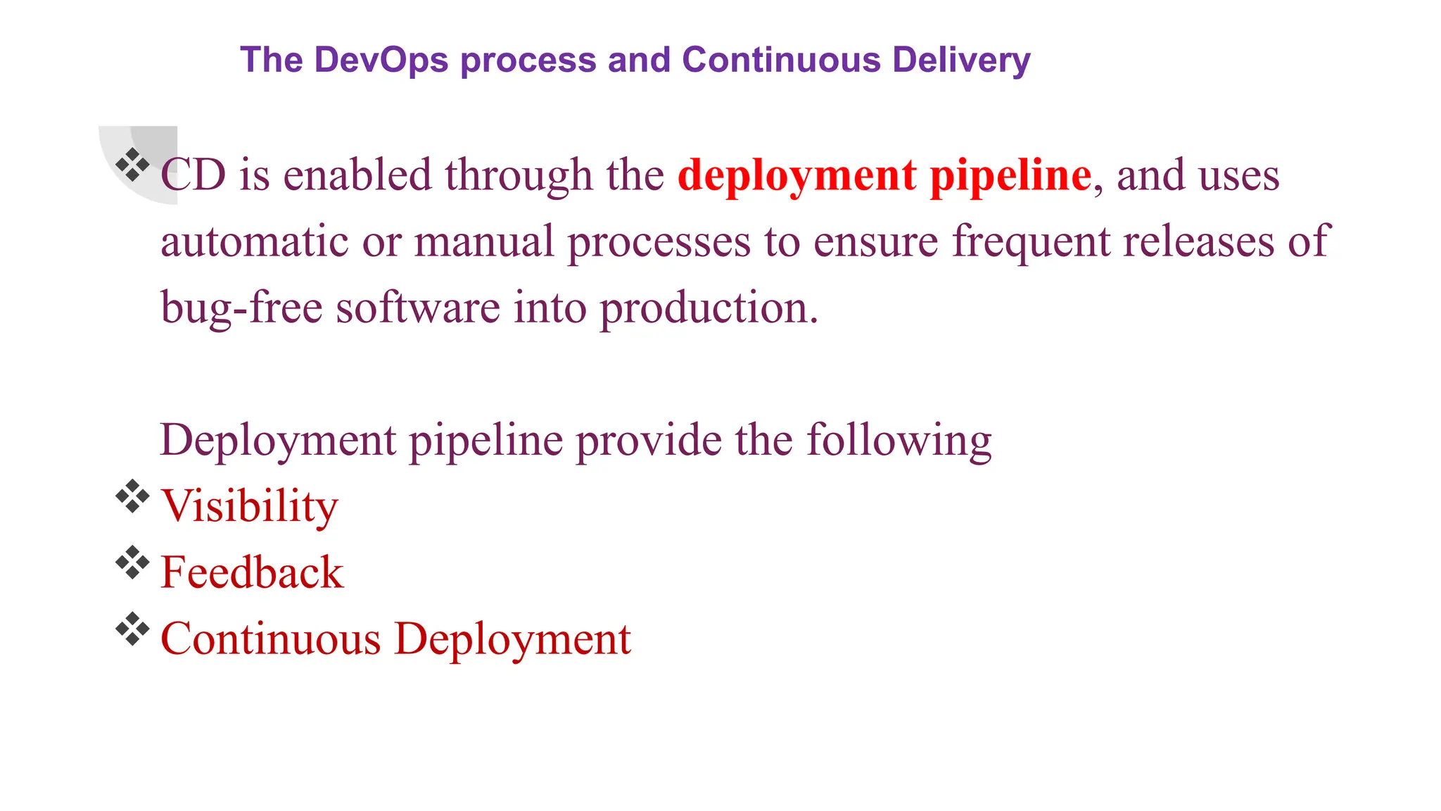 The DevOps process and Continuous Delivery
CD is enabled through the deployment pipeline, and uses
automatic or manual processes to ensure frequent releases of
bug-free software into production.
Deployment pipeline provide the following
Visibility
Feedback
Continuous Deployment
 