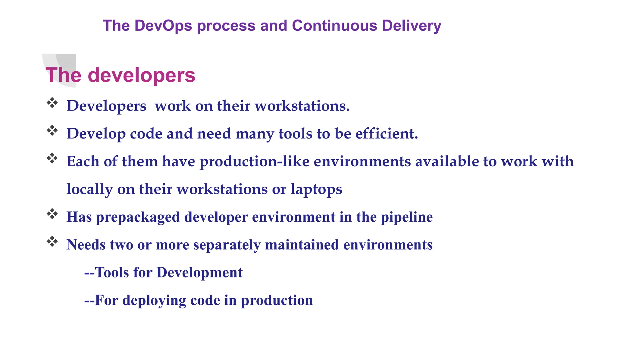 The DevOps process and Continuous Delivery
The developers
 Developers work on their workstations.
 Develop code and need many tools to be efficient.
 Each of them have production-like environments available to work with
locally on their workstations or laptops
 Has prepackaged developer environment in the pipeline
 Needs two or more separately maintained environments
--Tools for Development
--For deploying code in production
 