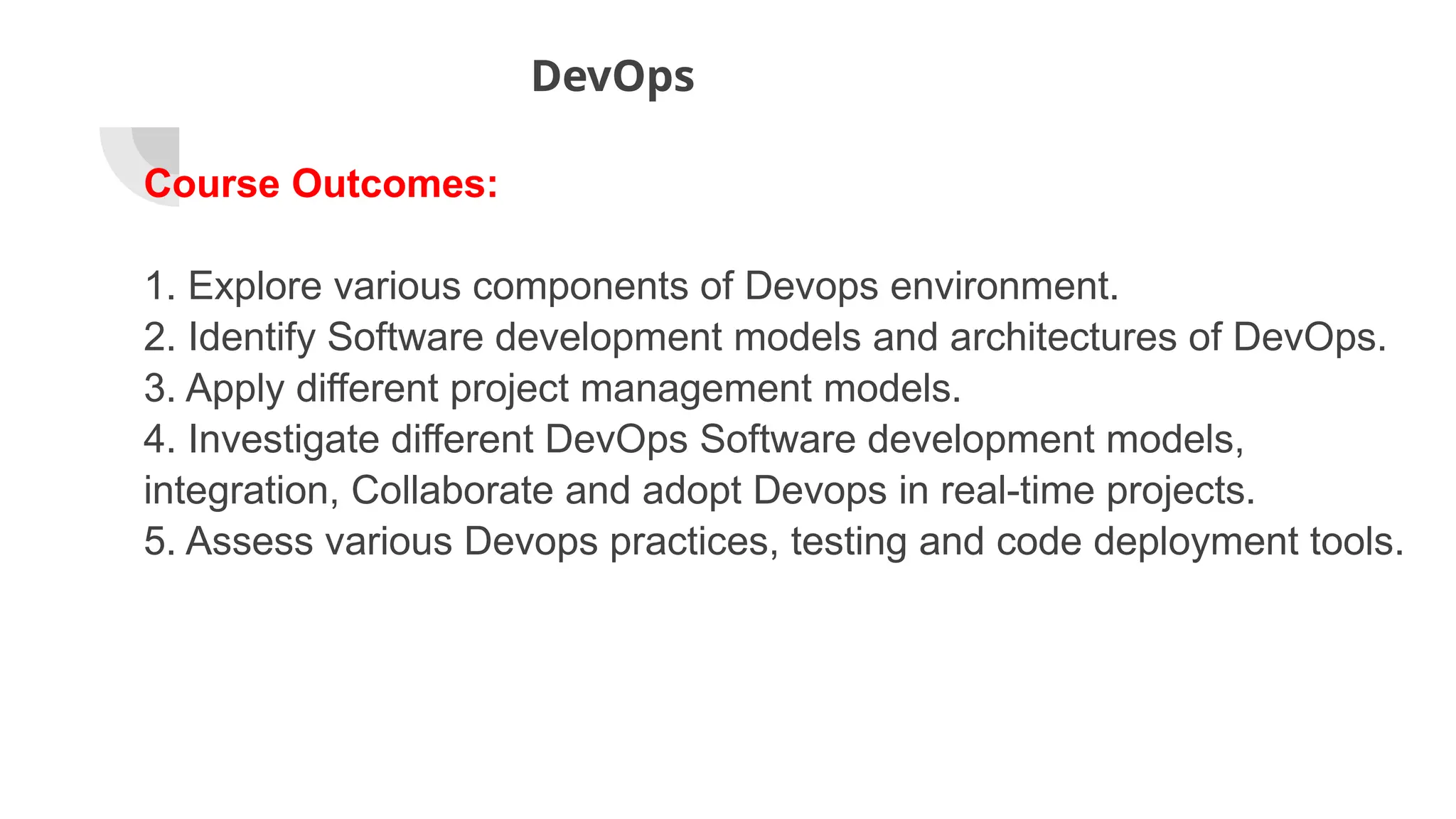 DevOps
Course Outcomes:
1. Explore various components of Devops environment.
2. Identify Software development models and architectures of DevOps.
3. Apply different project management models.
4. Investigate different DevOps Software development models,
integration, Collaborate and adopt Devops in real-time projects.
5. Assess various Devops practices, testing and code deployment tools.
 