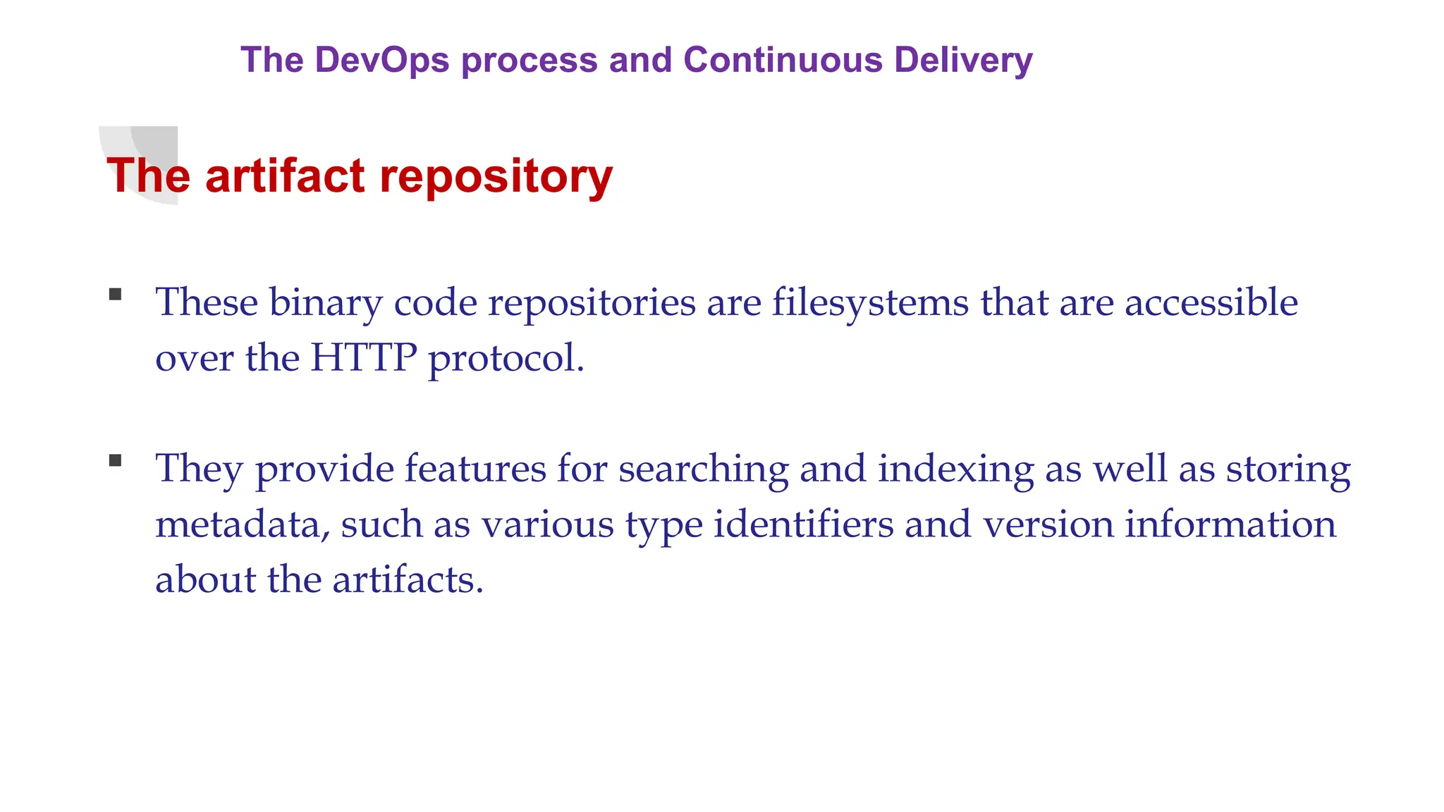 The DevOps process and Continuous Delivery
The artifact repository
 These binary code repositories are filesystems that are accessible
over the HTTP protocol.
 They provide features for searching and indexing as well as storing
metadata, such as various type identifiers and version information
about the artifacts.
 