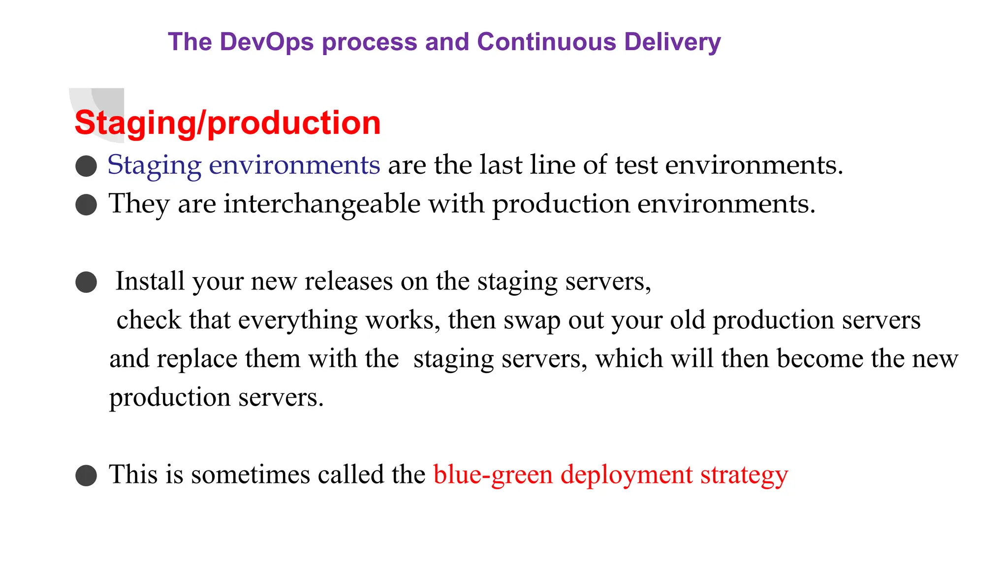 The DevOps process and Continuous Delivery
Staging/production
● Staging environments are the last line of test environments.
● They are interchangeable with production environments.
● Install your new releases on the staging servers,
check that everything works, then swap out your old production servers
and replace them with the staging servers, which will then become the new
production servers.
● This is sometimes called the blue-green deployment strategy
 