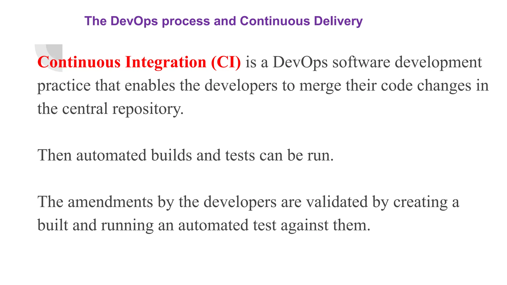 The DevOps process and Continuous Delivery
Continuous Integration (CI) is a DevOps software development
practice that enables the developers to merge their code changes in
the central repository.
Then automated builds and tests can be run.
The amendments by the developers are validated by creating a
built and running an automated test against them.
 