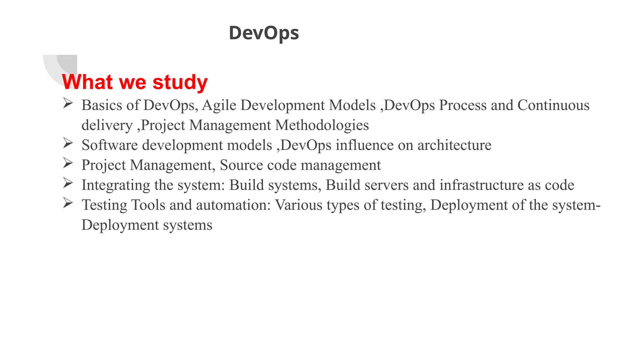 DevOps
What we study
 Basics of DevOps, Agile Development Models ,DevOps Process and Continuous
delivery ,Project Management Methodologies
 Software development models ,DevOps influence on architecture
 Project Management, Source code management
 Integrating the system: Build systems, Build servers and infrastructure as code
 Testing Tools and automation: Various types of testing, Deployment of the system-
Deployment systems
 