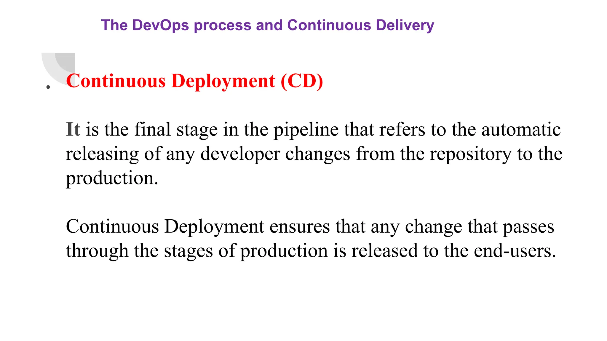 The DevOps process and Continuous Delivery
. Continuous Deployment (CD)
It is the final stage in the pipeline that refers to the automatic
releasing of any developer changes from the repository to the
production.
Continuous Deployment ensures that any change that passes
through the stages of production is released to the end-users.
 