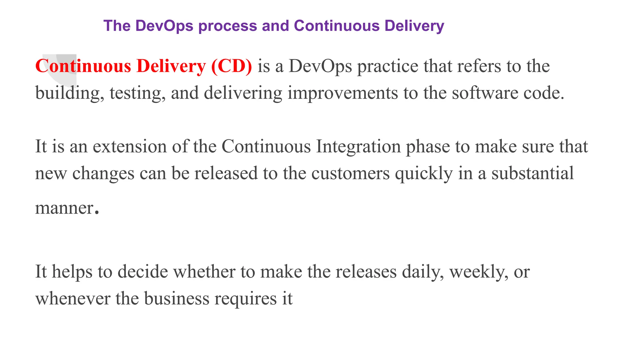 The DevOps process and Continuous Delivery
Continuous Delivery (CD) is a DevOps practice that refers to the
building, testing, and delivering improvements to the software code.
It is an extension of the Continuous Integration phase to make sure that
new changes can be released to the customers quickly in a substantial
manner.
It helps to decide whether to make the releases daily, weekly, or
whenever the business requires it
 