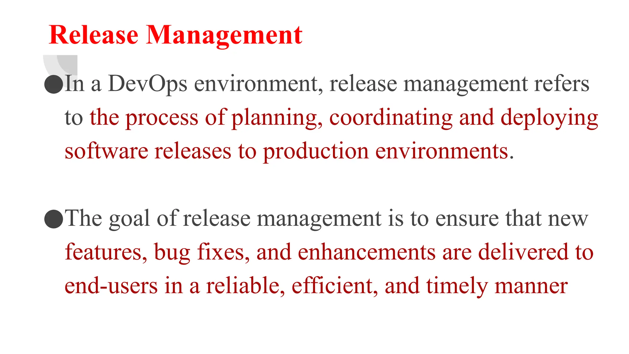 Release Management
●In a DevOps environment, release management refers
to the process of planning, coordinating and deploying
software releases to production environments.
●The goal of release management is to ensure that new
features, bug fixes, and enhancements are delivered to
end-users in a reliable, efficient, and timely manner
 