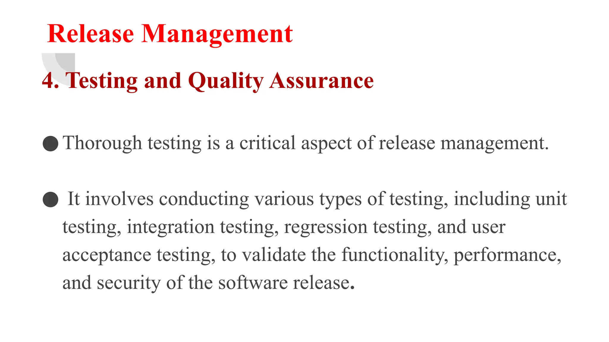Release Management
4. Testing and Quality Assurance
●Thorough testing is a critical aspect of release management.
● It involves conducting various types of testing, including unit
testing, integration testing, regression testing, and user
acceptance testing, to validate the functionality, performance,
and security of the software release.
 