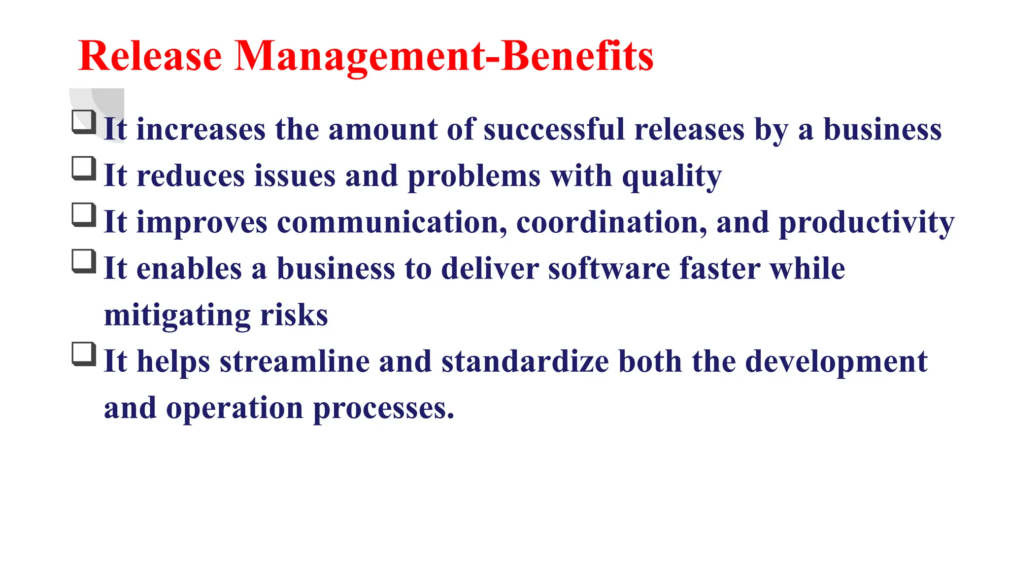 Release Management-Benefits
It increases the amount of successful releases by a business
It reduces issues and problems with quality
It improves communication, coordination, and productivity
It enables a business to deliver software faster while
mitigating risks
It helps streamline and standardize both the development
and operation processes.
 