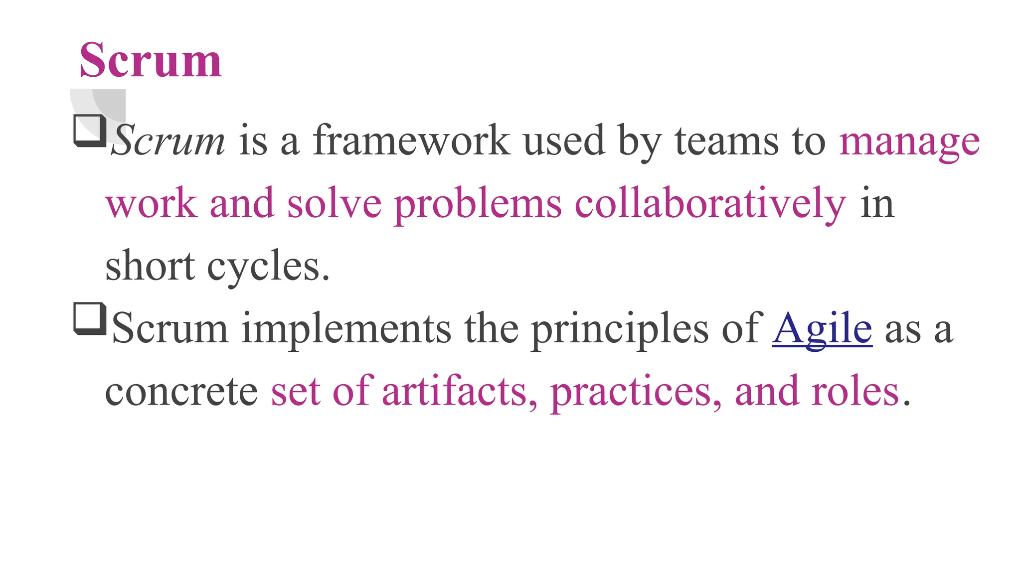 Scrum
Scrum is a framework used by teams to manage
work and solve problems collaboratively in
short cycles.
Scrum implements the principles of Agile as a
concrete set of artifacts, practices, and roles.
 