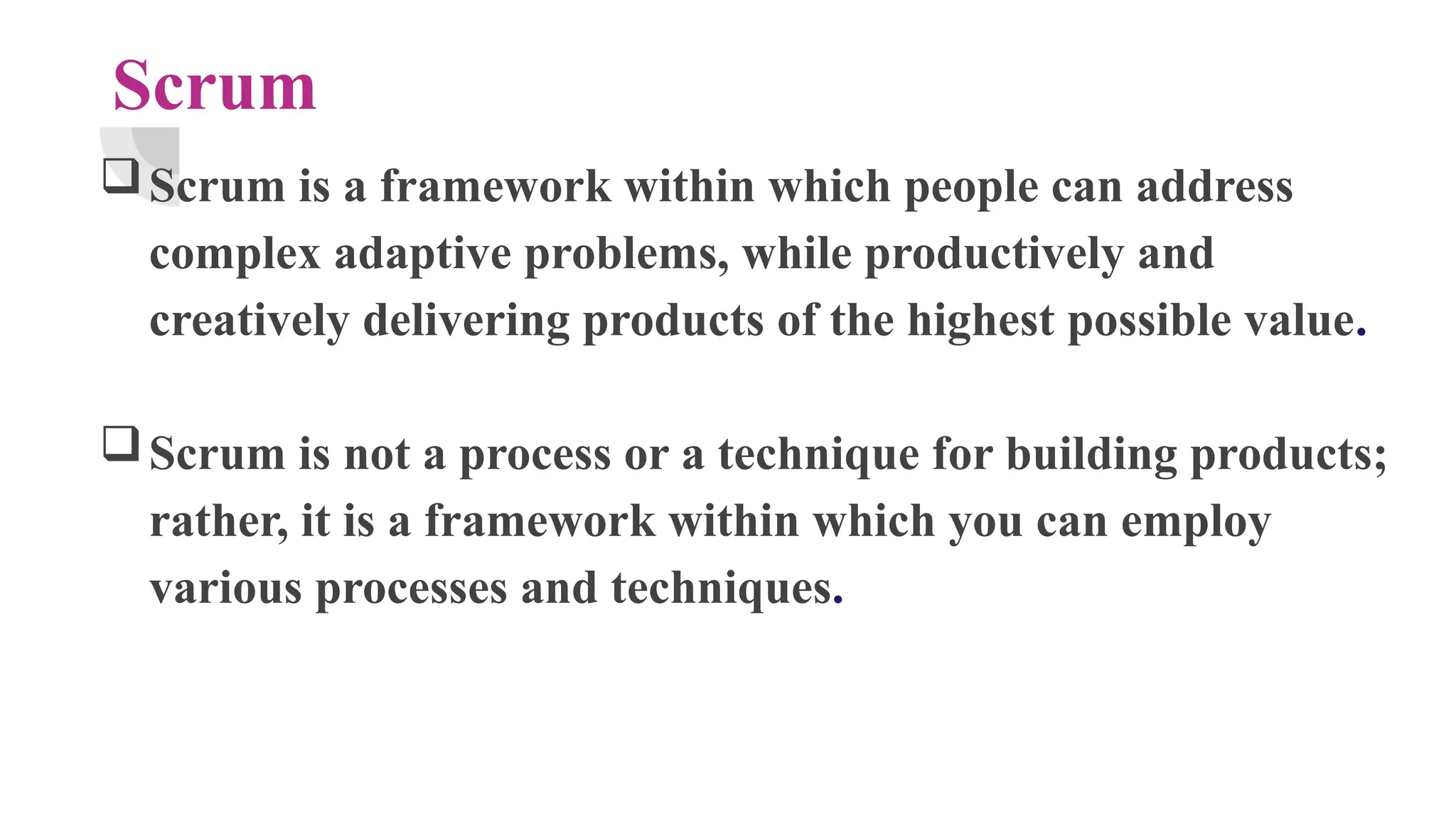 Scrum
Scrum is a framework within which people can address
complex adaptive problems, while productively and
creatively delivering products of the highest possible value.
Scrum is not a process or a technique for building products;
rather, it is a framework within which you can employ
various processes and techniques.
 