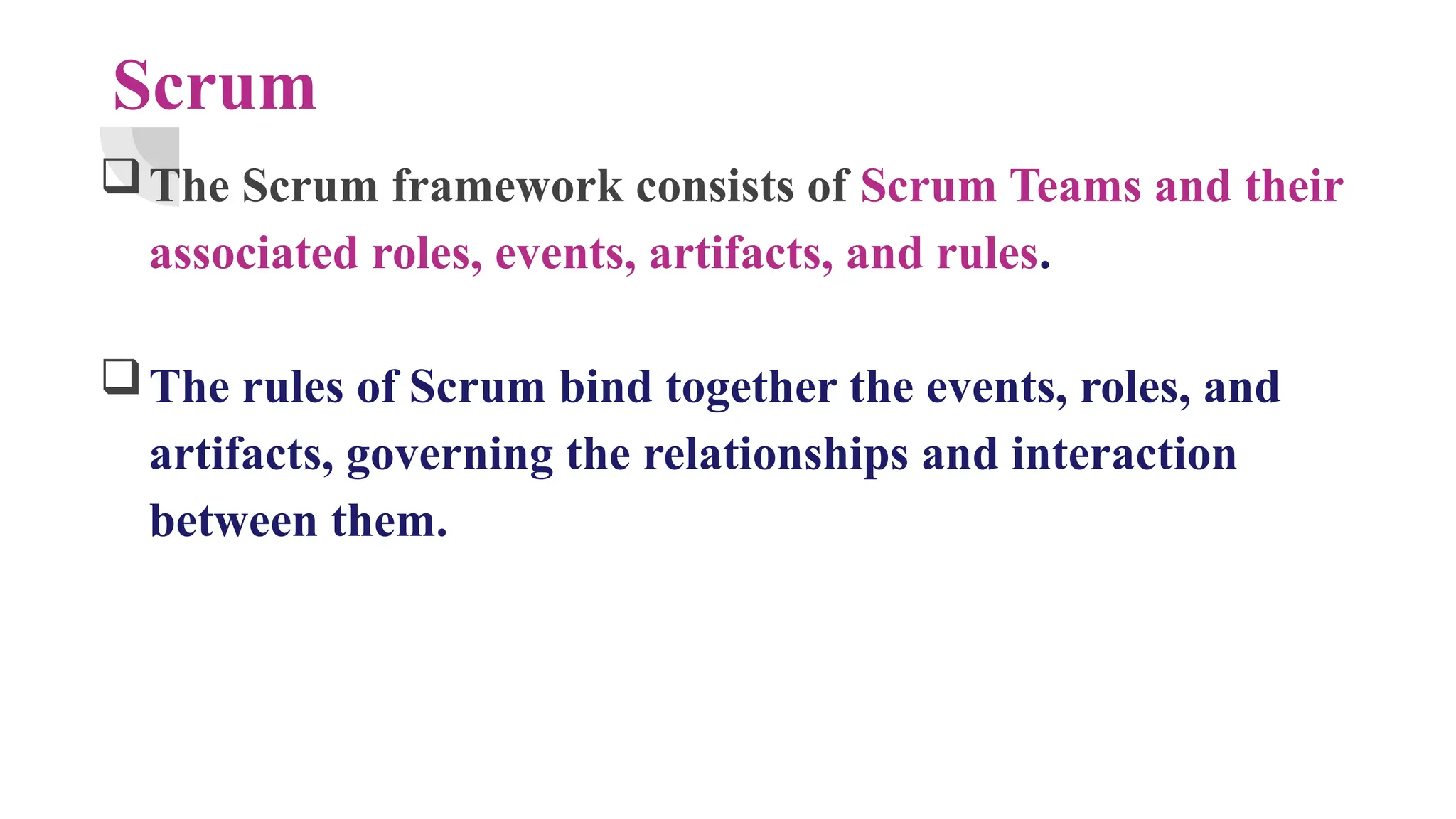 Scrum
The Scrum framework consists of Scrum Teams and their
associated roles, events, artifacts, and rules.
The rules of Scrum bind together the events, roles, and
artifacts, governing the relationships and interaction
between them.
 