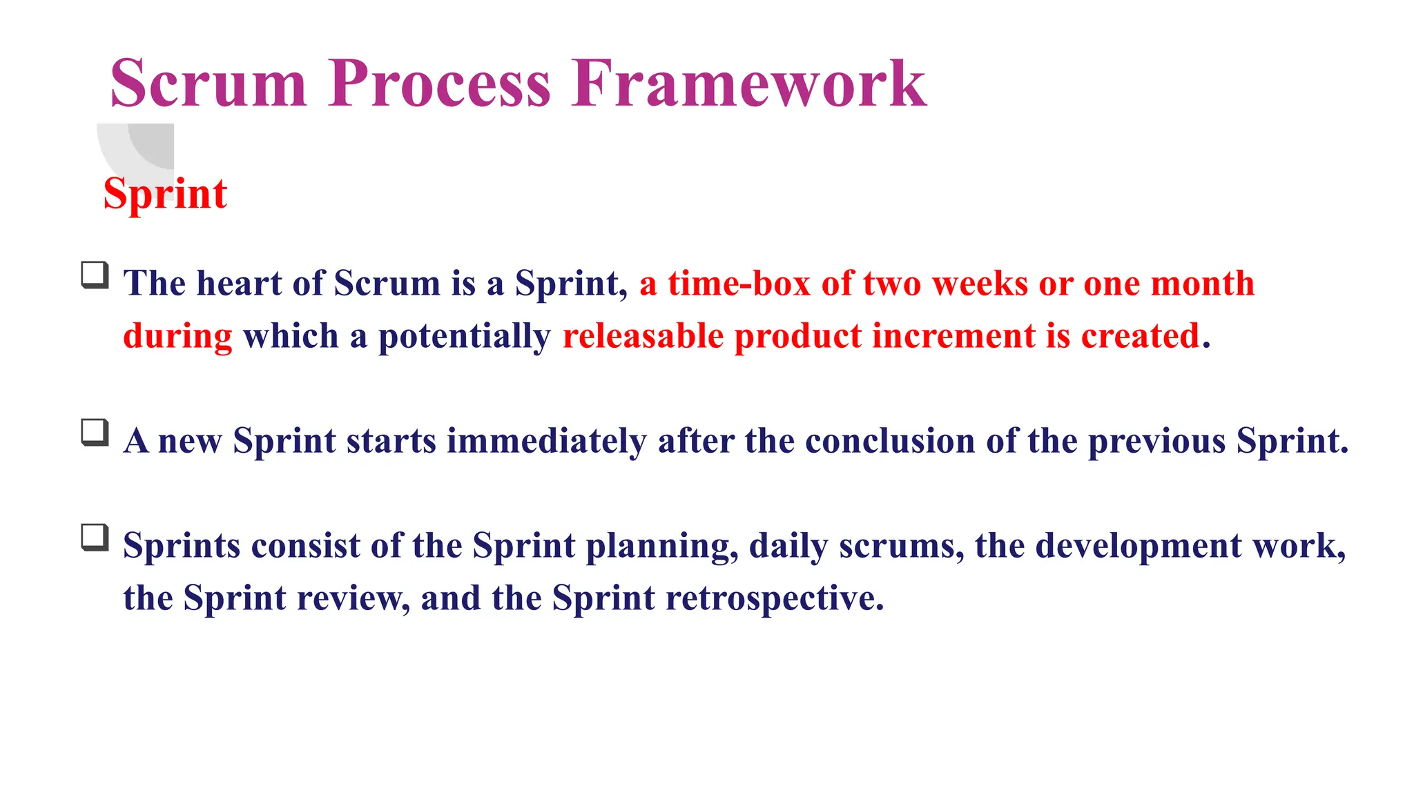Scrum Process Framework
Sprint
 The heart of Scrum is a Sprint, a time-box of two weeks or one month
during which a potentially releasable product increment is created.
 A new Sprint starts immediately after the conclusion of the previous Sprint.
 Sprints consist of the Sprint planning, daily scrums, the development work,
the Sprint review, and the Sprint retrospective.
 