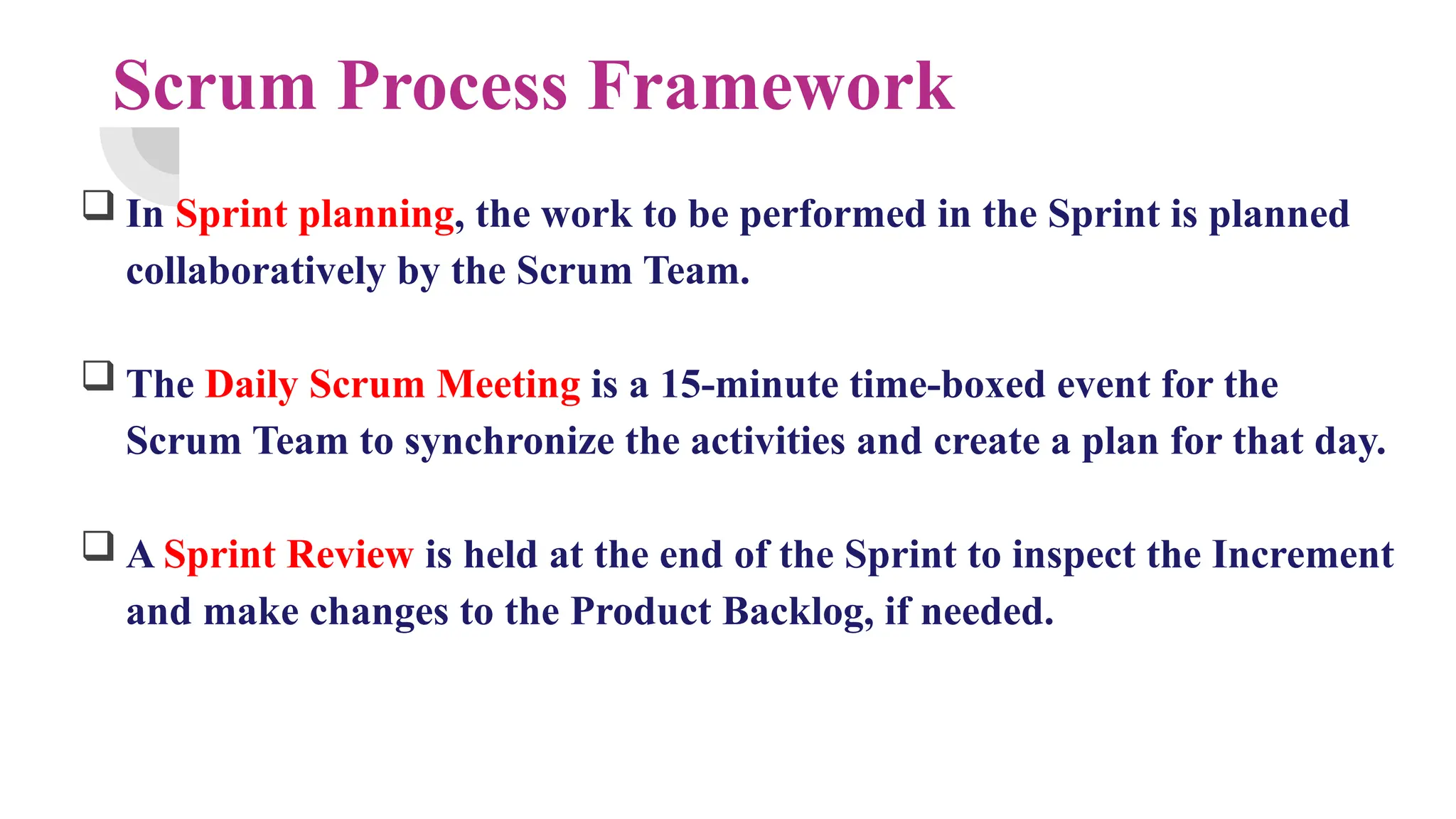 Scrum Process Framework
 In Sprint planning, the work to be performed in the Sprint is planned
collaboratively by the Scrum Team.
 The Daily Scrum Meeting is a 15-minute time-boxed event for the
Scrum Team to synchronize the activities and create a plan for that day.
 A Sprint Review is held at the end of the Sprint to inspect the Increment
and make changes to the Product Backlog, if needed.
 
