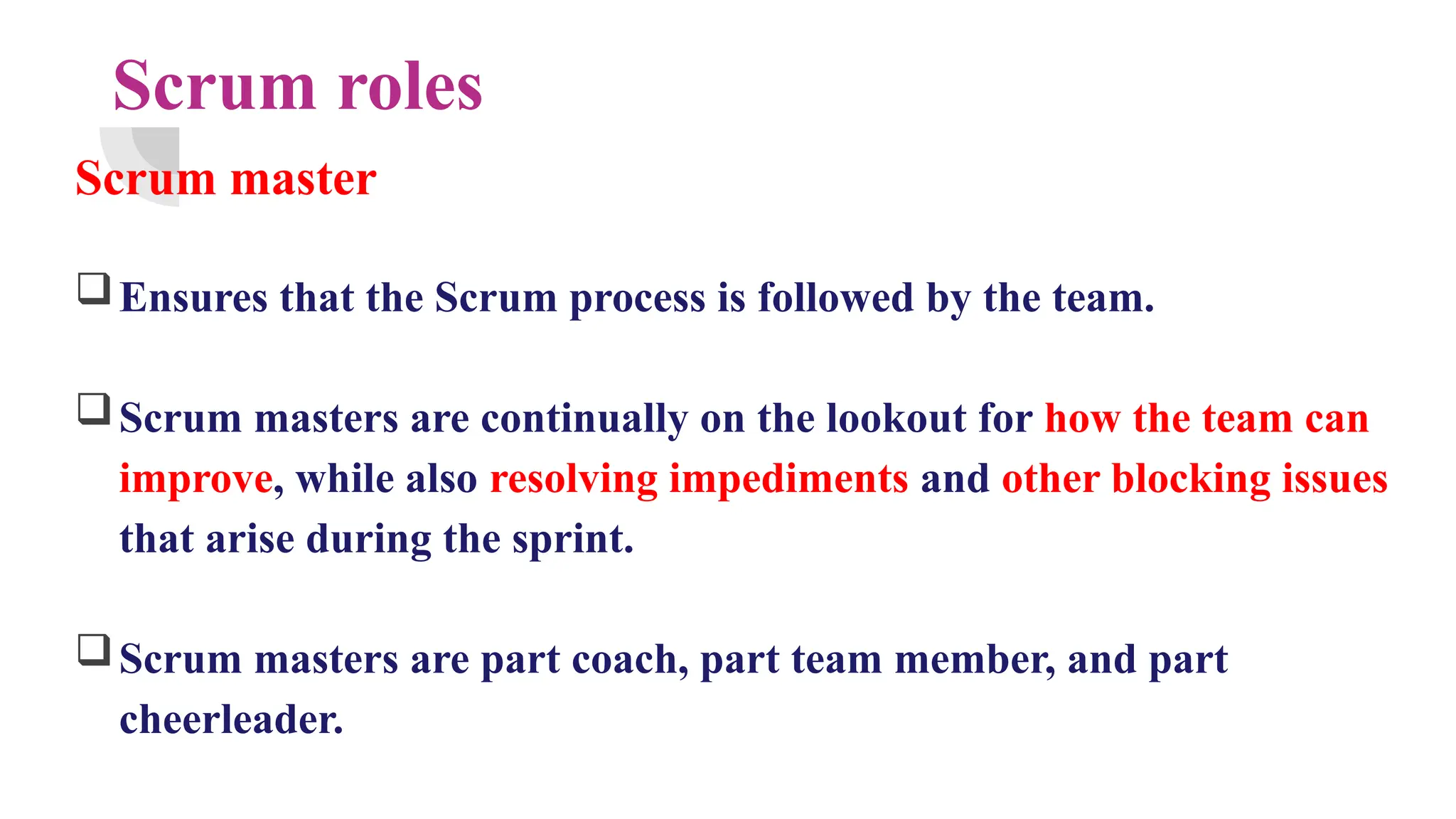 Scrum roles
Scrum master
Ensures that the Scrum process is followed by the team.
Scrum masters are continually on the lookout for how the team can
improve, while also resolving impediments and other blocking issues
that arise during the sprint.
Scrum masters are part coach, part team member, and part
cheerleader.
 