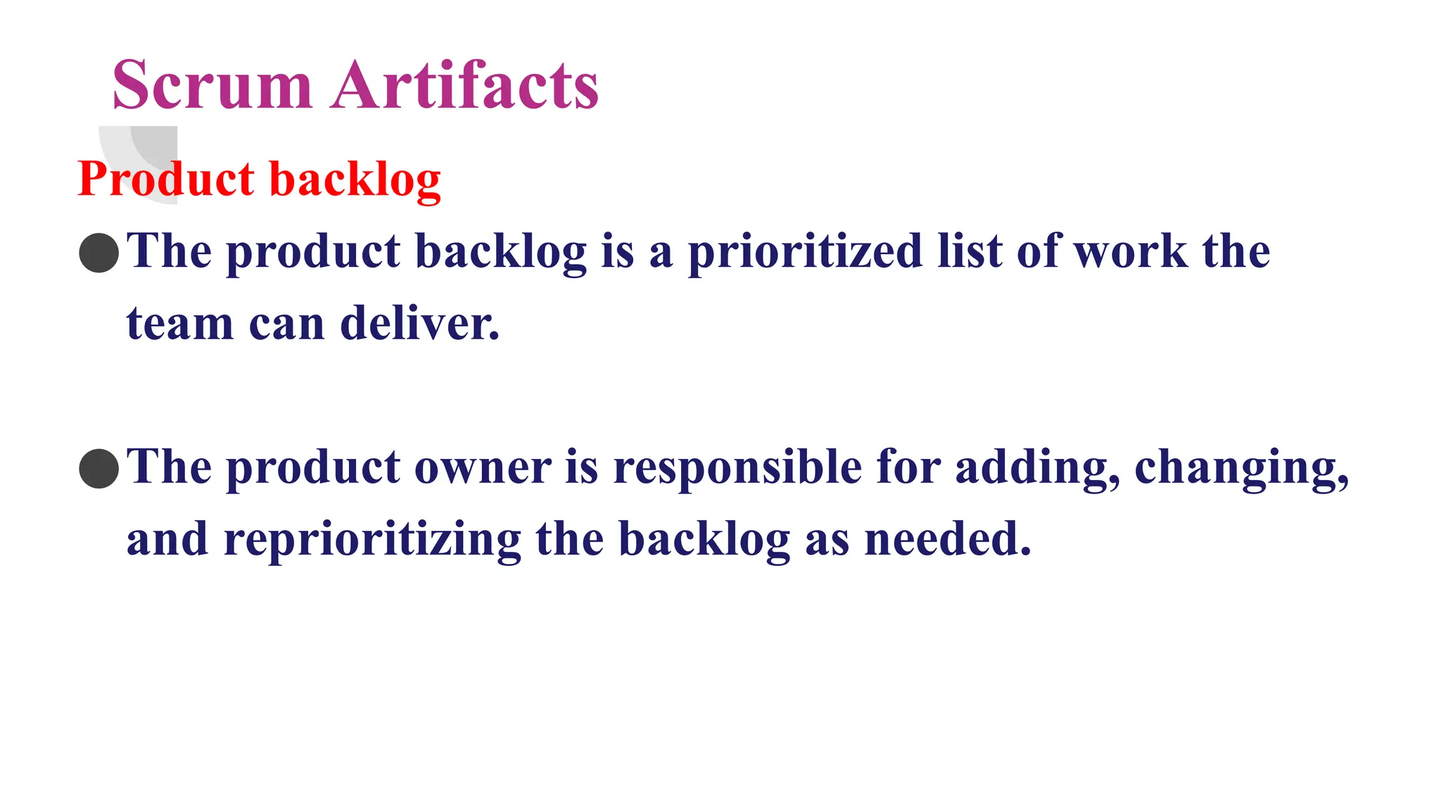 Scrum Artifacts
Product backlog
●The product backlog is a prioritized list of work the
team can deliver.
●The product owner is responsible for adding, changing,
and reprioritizing the backlog as needed.
 