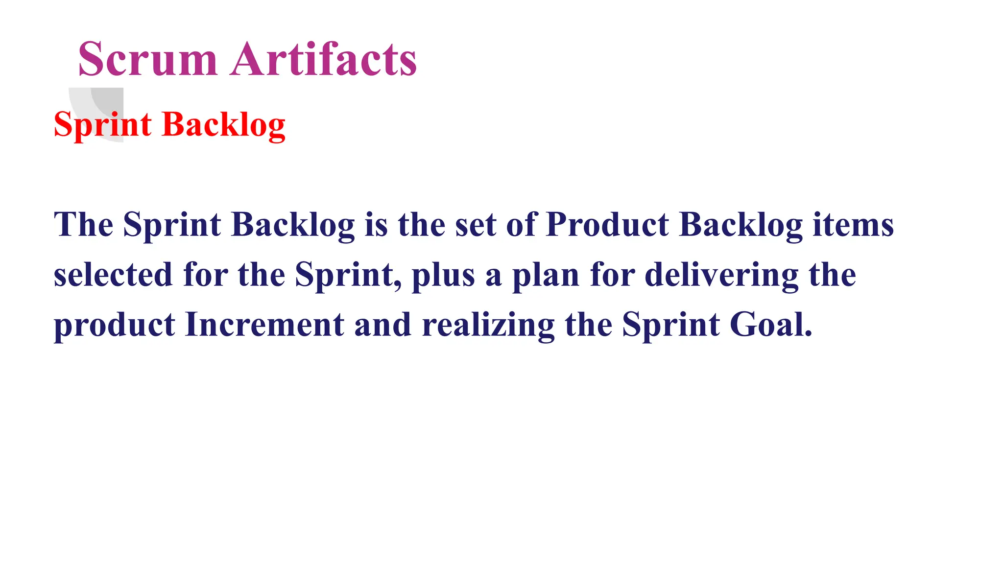 Scrum Artifacts
Sprint Backlog
The Sprint Backlog is the set of Product Backlog items
selected for the Sprint, plus a plan for delivering the
product Increment and realizing the Sprint Goal.
 