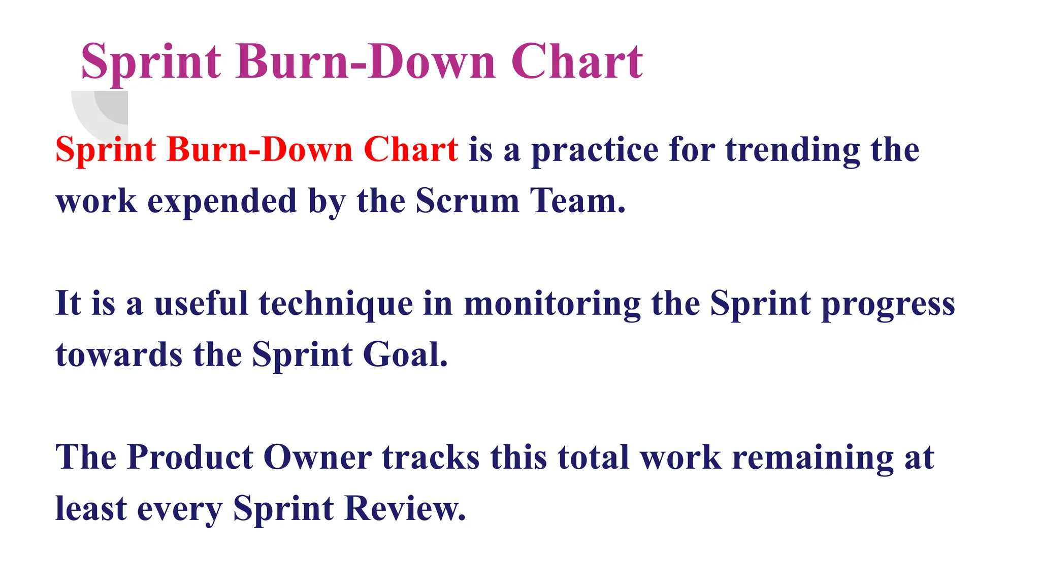 Sprint Burn-Down Chart
Sprint Burn-Down Chart is a practice for trending the
work expended by the Scrum Team.
It is a useful technique in monitoring the Sprint progress
towards the Sprint Goal.
The Product Owner tracks this total work remaining at
least every Sprint Review.
 