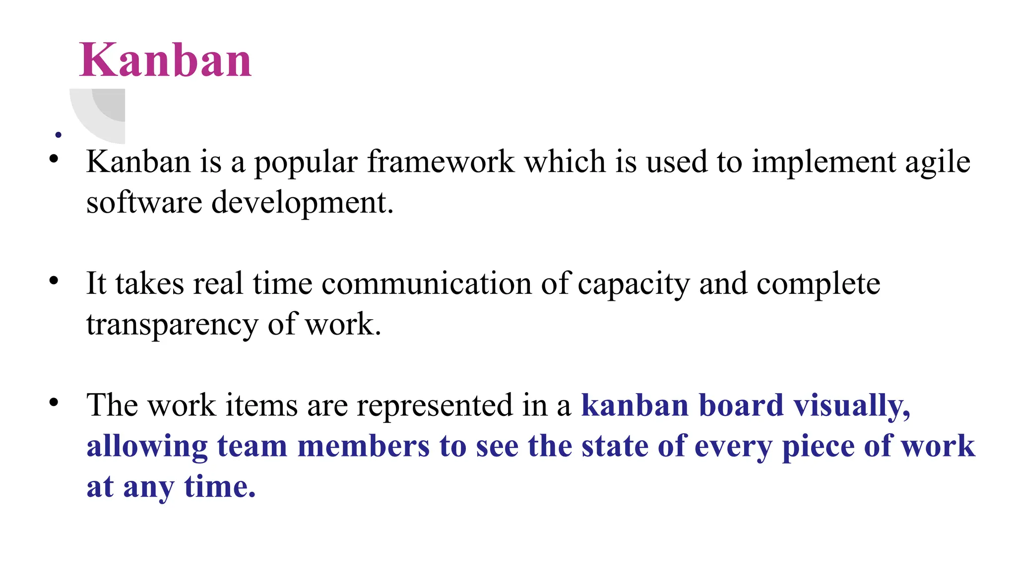 Kanban
.
• Kanban is a popular framework which is used to implement agile
software development.
• It takes real time communication of capacity and complete
transparency of work.
• The work items are represented in a kanban board visually,
allowing team members to see the state of every piece of work
at any time.
 