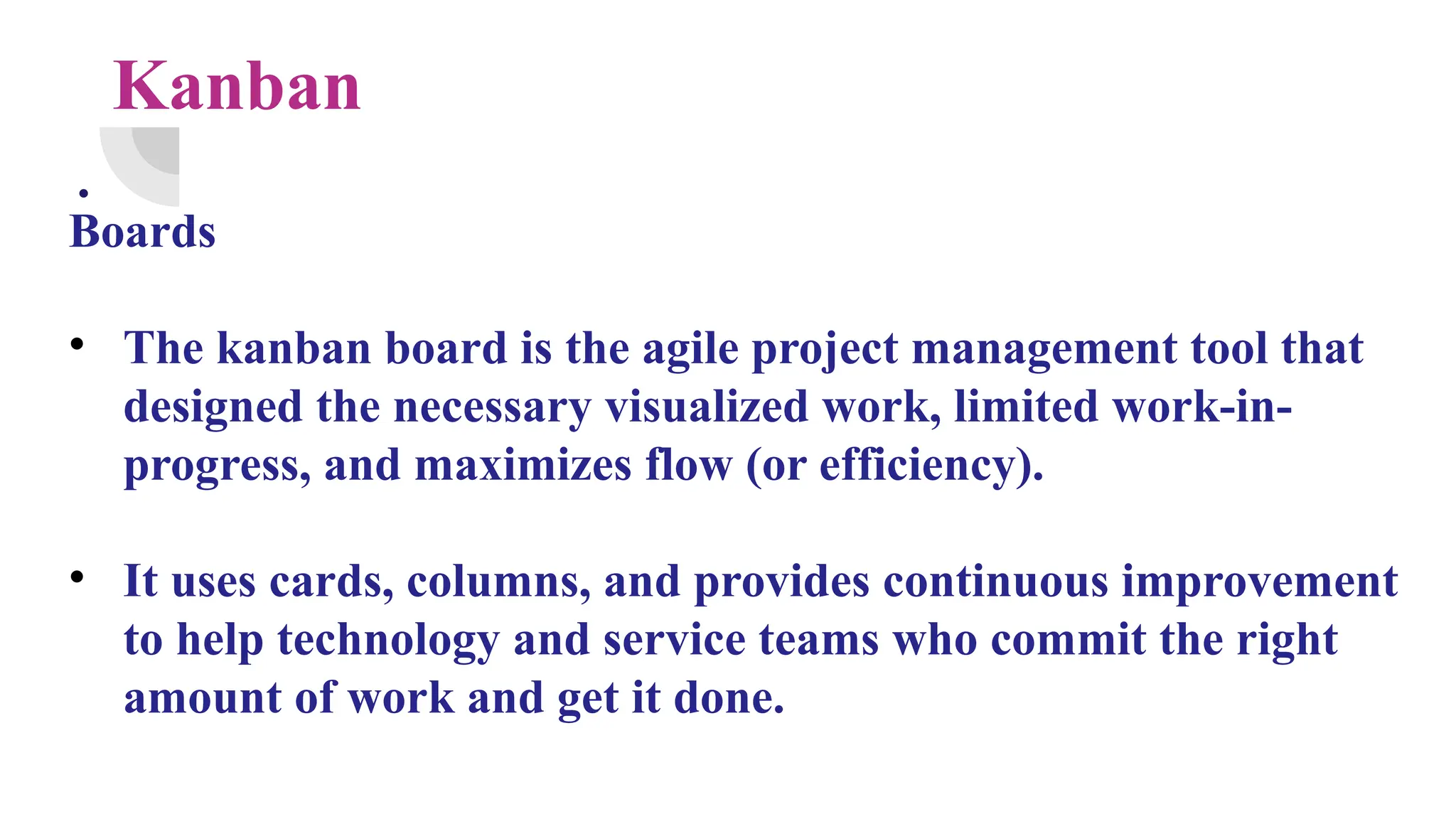 Kanban
.
Boards
• The kanban board is the agile project management tool that
designed the necessary visualized work, limited work-in-
progress, and maximizes flow (or efficiency).
• It uses cards, columns, and provides continuous improvement
to help technology and service teams who commit the right
amount of work and get it done.
 