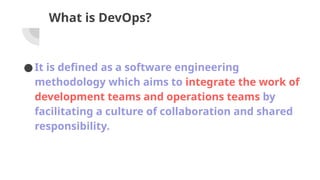 What is DevOps?
●It is defined as a software engineering
methodology which aims to integrate the work of
development teams and operations teams by
facilitating a culture of collaboration and shared
responsibility.
 