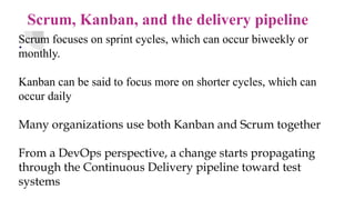 Scrum, Kanban, and the delivery pipeline
.
Scrum focuses on sprint cycles, which can occur biweekly or
monthly.
Kanban can be said to focus more on shorter cycles, which can
occur daily
Many organizations use both Kanban and Scrum together
From a DevOps perspective, a change starts propagating
through the Continuous Delivery pipeline toward test
systems
 