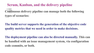 Scrum, Kanban, and the delivery pipeline
Continuous delivery pipeline can manage both the following
types of scenarios:
The build server supports the generation of the objective code
quality metrics that we need in order to make decisions.
The deployment pipeline can also be directed manually. This can
be handled with an issue management system, via configuration
code commits, or both.
 