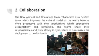 2. Collaboration
The Development and Operations team collaborates as a DevOps
team, which improves the cultural model as the teams become
more productive with their productivity, which strengthens
accountability and ownership. The teams share their
responsibilities and work closely in sync, which in turn makes the
deployment to production faster.
 