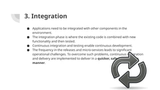 3. Integration
● Applications need to be integrated with other components in the
environment.
● The integration phase is where the existing code is combined with new
functionality and then tested.
● Continuous integration and testing enable continuous development.
● The frequency in the releases and micro-services leads to significant
operational challenges. To overcome such problems, continuous integration
and delivery are implemented to deliver in a quicker, safer, and reliable
manner.
 