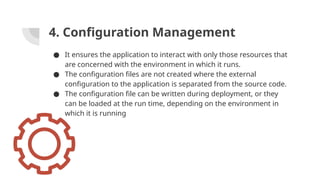 4. Configuration Management
● It ensures the application to interact with only those resources that
are concerned with the environment in which it runs.
● The configuration files are not created where the external
configuration to the application is separated from the source code.
● The configuration file can be written during deployment, or they
can be loaded at the run time, depending on the environment in
which it is running
 