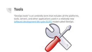 Tools
“DevOps tools” is an umbrella term that includes all the platforms,
tools, servers, and other applications used in a relatively new
software development life cycle (SLDC) model called DevOps.
 