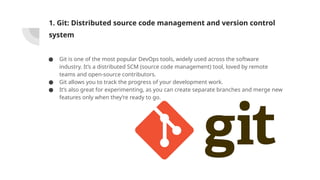 1. Git: Distributed source code management and version control
system
● Git is one of the most popular DevOps tools, widely used across the software
industry. It’s a distributed SCM (source code management) tool, loved by remote
teams and open-source contributors.
● Git allows you to track the progress of your development work.
● It’s also great for experimenting, as you can create separate branches and merge new
features only when they’re ready to go.
 